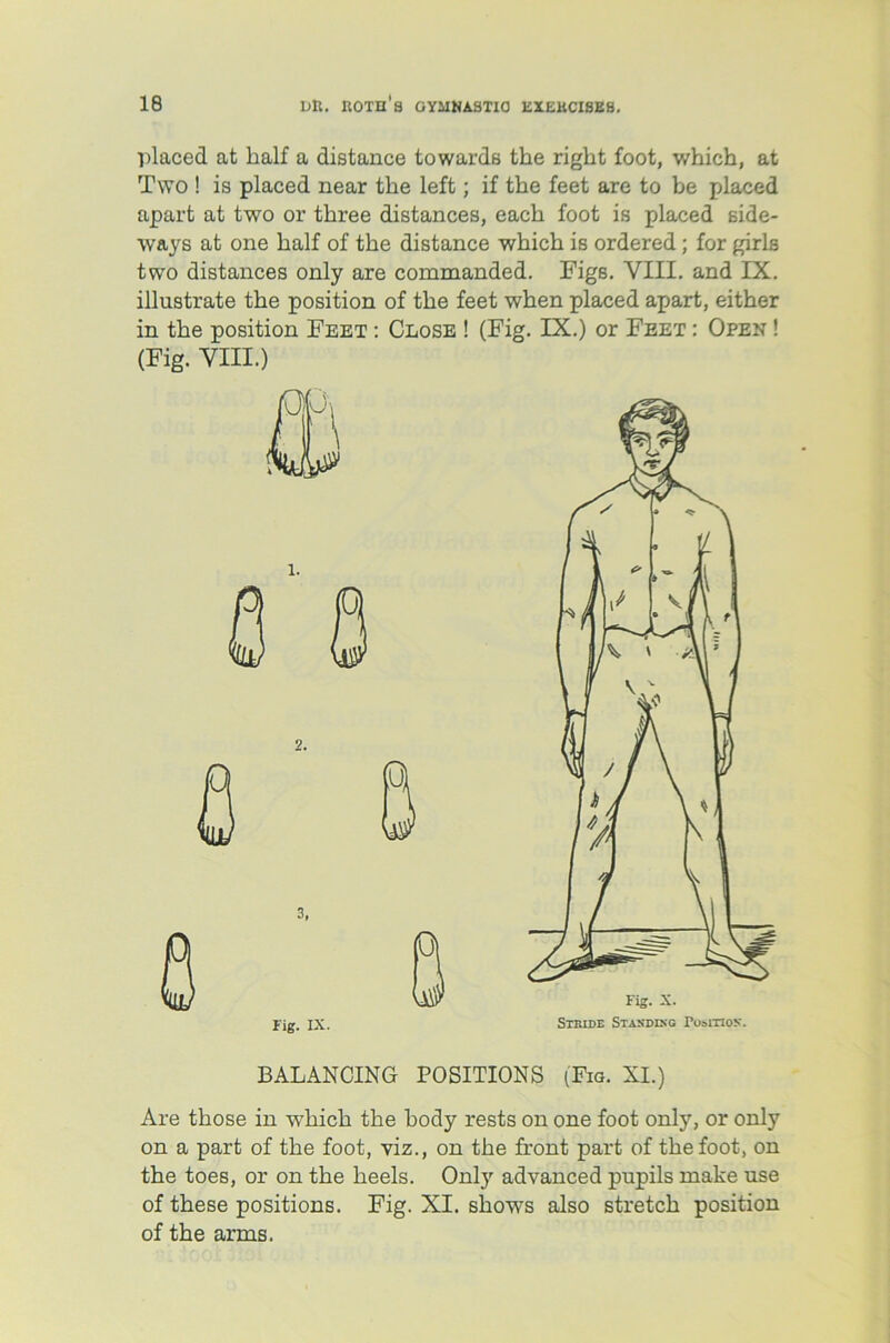 placed at half a distance towards the right foot, which, at Two ! is placed near the left; if the feet are to be placed apart at two or three distances, each foot is placed side- ways at one half of the distance which is ordered; for girls two distances only are commanded. Figs. VIII. and IX. illustrate the position of the feet when placed apart, either in the position Feet : Close ! (Fig. IX.) or Feet : Open ! (Fig. VIII.) BALANCING POSITIONS (Fig. XI.) Are those in which the body rests on one foot only, or only on a part of the foot, viz., on the front part of the foot, on the toes, or on the heels. Only advanced pupils make use of these positions. Fig. XI. shows also stretch position of the arms.