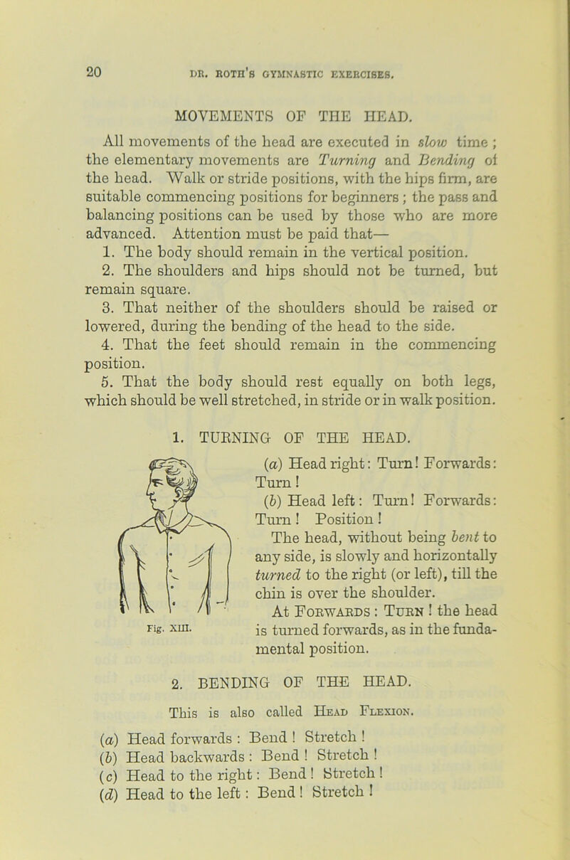 MOVEMENTS OF THE HEAD. All movements of the head are executed in slow time ; the elementary movements are Turning and Bending of the head. Walk or stride positions, with the hips firm, are suitable commencing positions for beginners ; the pass and balancing positions can be used by those who are more advanced. Attention must be paid that— 1. The body should remain in the vertical position. 2. The shoulders and hips should not be turned, but remain square. 3. That neither of the shoulders should be raised or lowered, during the bending of the head to the side. 4. That the feet should remain in the commencing position. 5. That the body should rest equally on both legs, which should be well stretched, in stride or in walk position. 1. TUKNING OF THE HEAD. (a) Head right: Turn! Forwards: Turn! (b) Head left: Turn! Forwards: Turn! Position! The head, without being bent to any side, is slowly and horizontally turned to the right (or left), till the chin is over the shoulder. At Forwards : Turn ! the head is turned forwards, as in the funda- mental position. 2. BENDING OF THE HEAD. This is also called Head Flexion. (a) Head forwards : Bend ! Stretch ! (&) Head backwards : Bend ! Stretch ! (c) Head to the right: Bend ! Stretch ! Id) Head to the left: Bend ! Stretch !