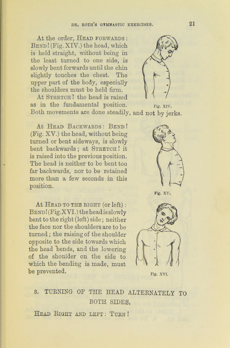 At the order, Head forwards : Bend ! (Fig. XIY.) the head, which is held straight, without being in the least turned to one side, is slowly bent forwards until the chin slightly touches the chest. The upper part of the body, especially the shoulders must be held firm. At Stretch ! the head is raised as in the fundamental position. Both movements are done steadily, and not by jerks. At Head Backwards : Bend ! (Fig. XY.) the head, without being turned or bent sideways, is slowly bent backwards; at Stretch ! it is raised into the previous position. The head is neither to be bent too far backwards, nor to be retained more than a few seconds in this position. Fig. XV. At Head to the right (or left) : Bend! (Fig. XVI.) the headis slowly bent to the right (left) side; neither the face nor the shoulders are to be turned; the raising of the shoulder opposite to the side towards which the head bends, and the lowering of the shoulder on the side to which the bending is made, must be prevented. 3. TURNING OF THE HEAD ALTERNATELY TO BOTH SIDES, Head Right and left : Turn !