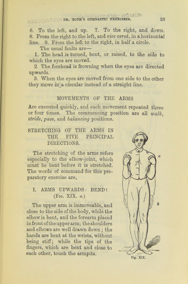 • vl > 6. To the left, and up. 7. To the right, and down, 8. From the right to the left, and vice versa, in a horizontal line. 9. From the left to the right, in half a circle. The usual faults are— 1. The head is turned, bent, or raised, to the side to which the eyes are moved. 2. The forehead is frowning when the eyes are directed upwards. 3. When the eyes are moved from one side to the other they move in_a circular instead of a straight line. MOVEMENTS OF THE ARMS Are executed quickly, and each movement repeated three or four times. The commencing position are all walk, stride, pass, and balancing positions. STRETCHING OF THE ARMS IN THE FIVE PRINCIPAL DIRECTIONS. The stretching of the arms refers especially to the elbow-joint, which must be bent before it is stretched. The words of command for this pre- paratory exercise are, I. ARMS UPWARDS: BEND! (Fig. XIX. a.) The upper arm is immoveable, and close to the side of the body, while the elbow is bent, and the forearm placed in front of the upper arm; the shoulders and elbows are well drawn down ; the hands are bent at the wrists, without being stiff; while the tips of the fingers, which are bent and close to each other, touch the armpits. Fig. XIX.