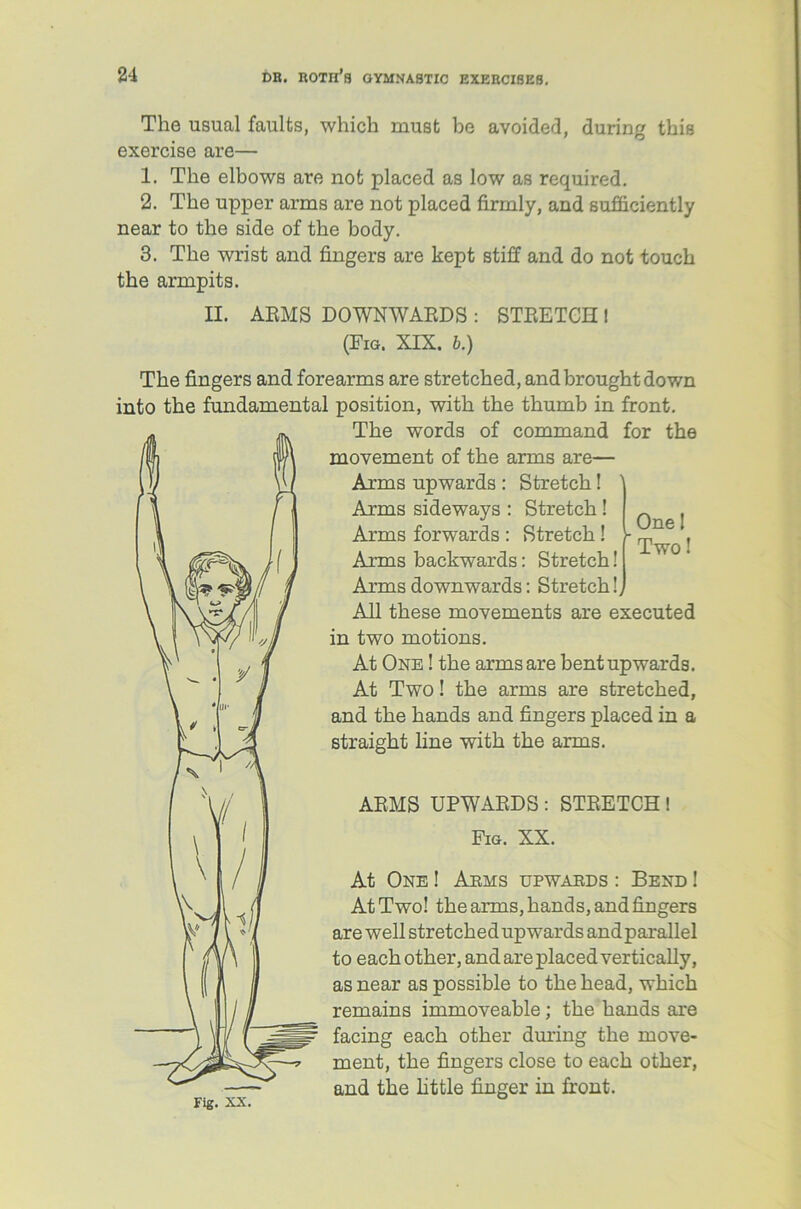 One I Two! The usual faults, which must be avoided, during this exercise are— 1. The elbows are not placed as low as required. 2. The upper arms are not placed firmly, and sufficiently near to the side of the body. 3. The wrist and fingers are kept stiff and do not touch the armpits. II. ARMS DOWNWARDS : STRETCH ! (Fig. XIX. b.) The fingers and forearms are stretched, and brought down into the fundamental position, with the thumb in front. The words of command for the movement of the arms are— Arms upwards : Stretch! Arms sideways : Stretch! Arms forwards : Stretch! Arms backwards: Stretch! Arms downwards: Stretch!, All these movements are executed in two motions. At One ! the arms are bent upwards. At Two! the arms are stretched, and the hands and fingers placed in a straight line with the arms. ARMS UPWARDS : STRETCH ! Fig. XX. At One ! Arms upwards : Bend ! At Two! the arms, hands, and fingers are well stretched upwards and parallel to each other, and are placed vertically, as near as possible to the head, which remains immoveable; the hands are facing each other during the move- ment, the fingers close to each other, and the little finger in front. Fig. xx.