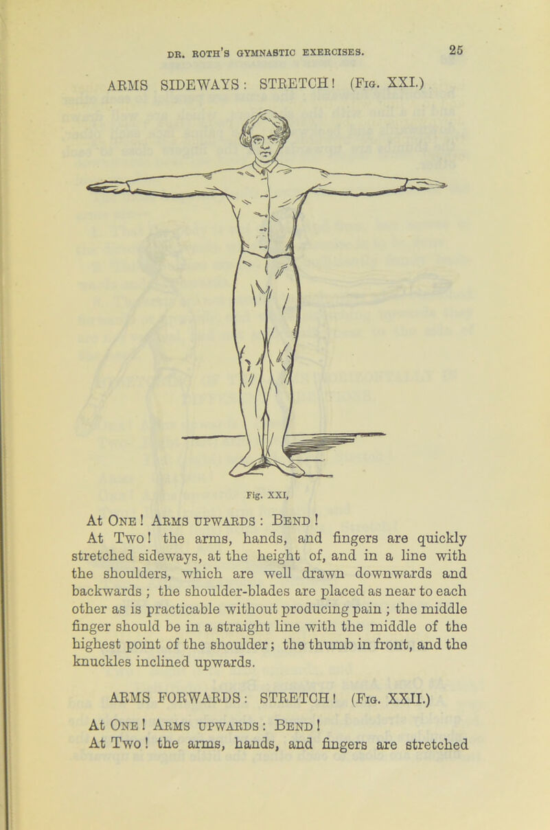 ARMS SIDEWAYS : STRETCH! (Fig. XXI.) Fig. XXI, At One ! Arms upwards : Bend ! At Two! the arms, hands, and fingers are quickly stretched sideways, at the height of, and in a line with the shoulders, which are well drawn downwards and backwards ; the shoulder-blades are placed as near to each other as is practicable without producing pain ; the middle finger should be in a straight line with the middle of the highest point of the shoulder; the thumb in front, and the knuckles inclined upwards. ARMS FORWARDS : STRETCH ! (Fig. XXII.) At One ! Arms upwards : Bend ! At Two! the arms, hands, and fingers are stretched