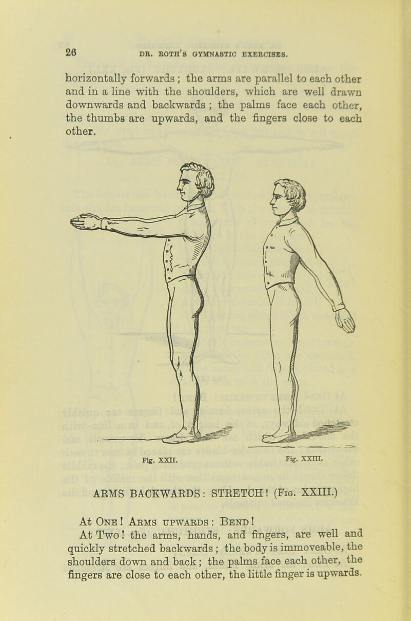 horizontally forwards ; the arms are parallel to each other and in a line with the shoulders, which are well drawn downwards and backwards ; the palms face each other, the thumbs are upwards, and the fingers close to each other. ARMS BACKWARDS : STRETCH ! (Fig. XXIII.) At One ! Aems upwaeds : Bend ! At Two! the arms, hands, and fingers, are well and quickly stretched backwards ; the body is immoveable, the shoulders down and back; the palms face each other, the fingers are close to each other, the little finger is upwards.