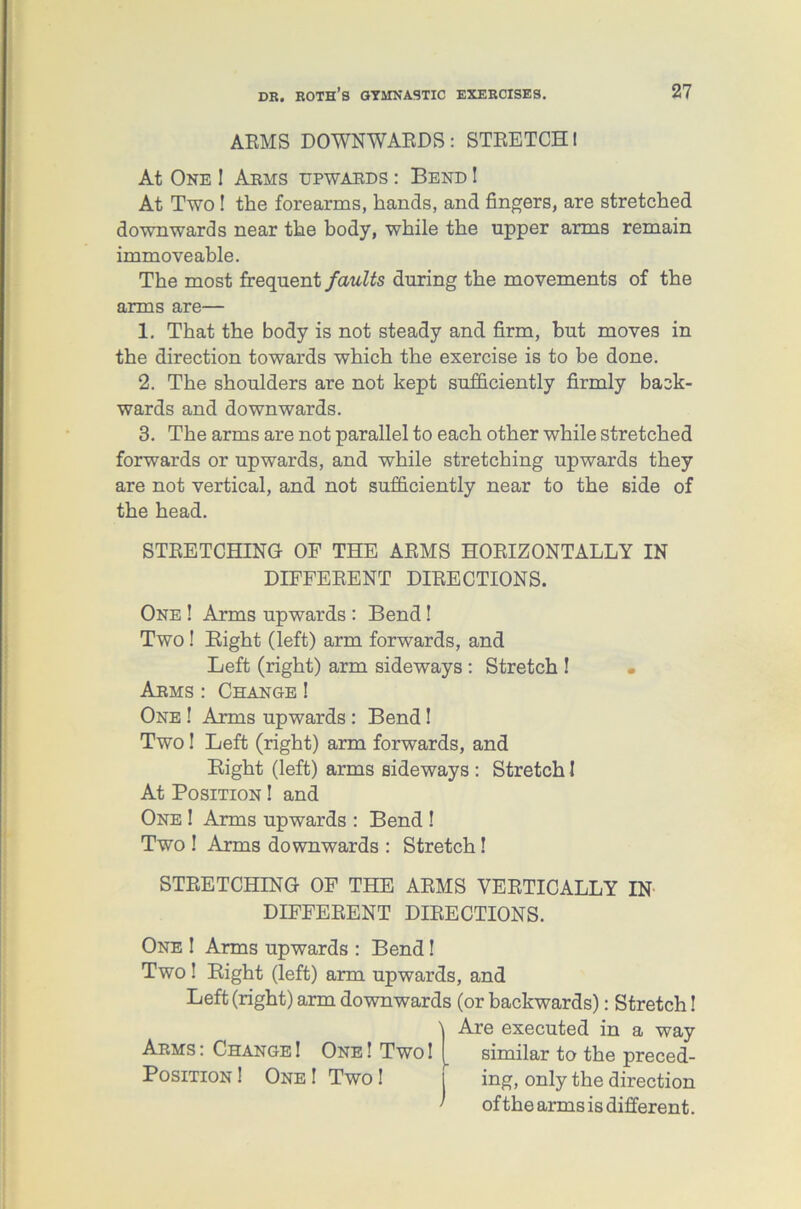 ARMS DOWNWARDS: STRETCH! At One ! Arms upwards : Bend ! At Two! the forearms, hands, and fingers, are stretched downwards near the body, while the upper arms remain immoveable. The most frequent faults during the movements of the arms are— 1. That the body is not steady and firm, but moves in the direction towards which the exercise is to be done. 2. The shoulders are not kept sufficiently firmly back- wards and downwards. 3. The arms are not parallel to each other while stretched forwards or upwards, and while stretching upwards they are not vertical, and not sufficiently near to the side of the head. STRETCHING OF THE ARMS HORIZONTALLY IN DIFFERENT DIRECTIONS. One ! Arms upwards : Bend! Two! Bight (left) arm forwards, and Left (right) arm sideways : Stretch ! • Arms : Change ! One ! Arms upwards : Bend! Two 1 Left (right) arm forwards, and Bight (left) arms sideways : Stretch I At Position ! and One ! Arms upwards : Bend ! Two 1 Arms downwards : Stretch! STRETCHING OF THE ARMS VERTICALLY IN DIFFERENT DIRECTIONS. One ! Arms upwards : Bend! Two ! Bight (left) arm upwards, and Left (right) arm downwards (or backwards): Stretch! Are executed in a way Arms: Change! One! Two! similar to the preced- Position ! One! Two! I ing, only the direction ' of the arms is different.