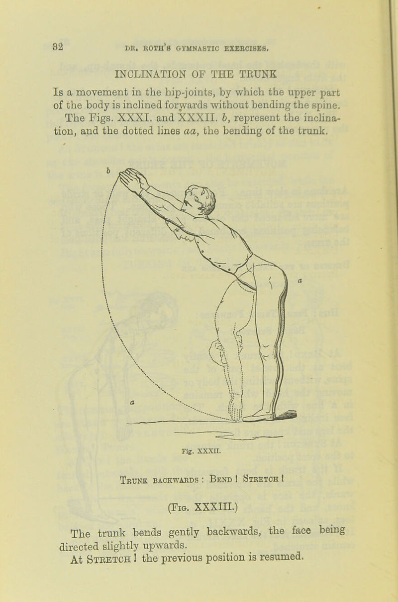 INCLINATION OF THE THUNK Is a movement in the hip-joints, by which the upper part of the body is inclined forwards without bending the spine. The Figs. XXXI. and XXXII. b, represent the inclina- tion, and the dotted lines aa, the bending of the trunk. Trunk backwards : Bend 1 Stretch I (Fig. XXXIII.) The trunk bends gently backwards, the face being directed slightly upwards. At Stretch ! the previous position is resumed.