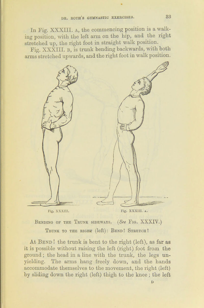 88 In Fig. XXXIII. A, the commencing position is a walk- ing position, with the left arm on the hip, and the right stretched up, the right foot in straight walk position. Fig. XXXIII. b, is trunk bending backwards, with both arms stretched upwards, and the right foot in walk position. Bending of the Trunk sideways. (See Fig. XXXIY.) Trunk to the right (left): Bend ! Stretch ! At Bend ! the trunk is bent to the right (left), as far as it is possible without raising the left (right) foot from the ground; the head in a line with the trunk, the legs un- yielding. The arms hang freely down, and the hands accommodate themselves to the movement, the right (left) by sliding down the right (left) thigh to the knee ; the left D