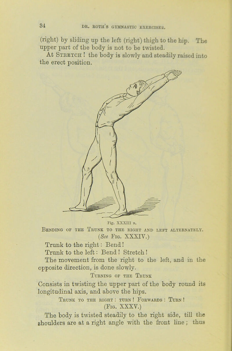 (right) by sliding up the left (right) thigh to the hip. The upper part of the body is not to be twisted. At Stretch ! the body is slowly and steadily raised into the erect position. Fig. XXXIII b. Bending of the Trunk to the right and left alternately-. (See Fig. XXXIY.) Trunk to the right: Bend! Trunk to the left: Bend ! Stretch ! The movement from the right to the left, and in the opposite direction, is done slowly. Turning of the Trunk Consists in twisting the upper part of the body round its longitudinal axis, and above the hips. Trunk to the right : turn ! Forwards : Turn ! (Fig. XXXY.) The body is twisted steadily to the right side, till the shoulders are at a right angle with the front line; thus