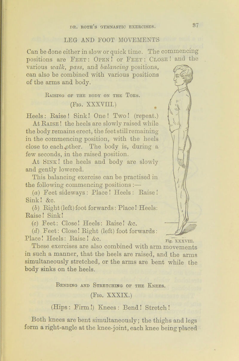 LEG AND FOOT MOVEMENTS Can be done either in slow or quick time. The commencing positions are Feet : Open ! or Feet : Close ! and the various walk, pass, and balancing positions, can also be combined with various positions of the arms and body. V Raising of the body on the Toes. (Fig. XXXVIII.) Heels: Raise! Sink! One! Two! (repeat.) At Raise ! the heels are slowly raised while LA4 the body remains erect, the feet still remaining in the commencing position, with the heels close to each^other. The body is, during a few seconds, in the raised position. At Sink! the heels and body are slowly and gently lowered. This balancing exercise can he practised in the following commencing positions :— (a) Feet sideways : Place ! Heels : Raise ! Sink! &c. (b) Right (left)foot forwards: Place! Heels: Raise! Sink! (c) Feet: Close! Heels: Raise! &c. (id) Feet: Close! Right (left) foot forwards: Place! Heels: Raise! &c. FigTxxxvm These exercises are also combined with arm movements in such a manner, that the heels are raised, and the arms simultaneously stretched, or the arms are bent while the body sinks on the heels. Bending and Stretching of the Knees. (Fig. XXXIX.) (Hips: Firm!) Knees: Bend! Stretch! Both knees are bent simultaneously; the thighs and legs form a right-angle at the knee-joint, each knee being placed