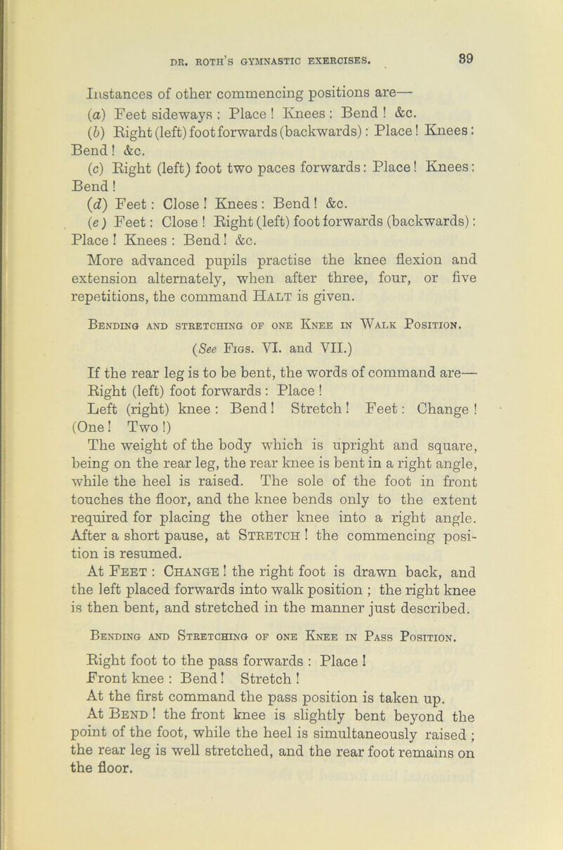 Instances of other commencing positions are— (a) Feet sideways : Place ! Knees: Bend ! &c, (b) Bight (left) foot forwards (backwards): Place! Knees: Bend! &c. (c) Bight (left) foot two paces forwards: Place! Knees: Bend ! (d) Feet: Close ! Knees : Bend ! &c. (e) Feet: Close ! Bight (left) foot forwards (backwards): Place ! Knees : Bend! &c. More advanced pupils practise the knee flexion and extension alternately, when after three, four, or five repetitions, the command Halt is given. Bending and stretching of one Knee in Walk Position. (See Figs. VI. and VII.) If the rear leg is to be bent, the words of command are— Bight (left) foot forwards : Place ! Left (right) knee: Bend! Stretch! Feet: Change! (One! Two !) The weight of the body which is upright and square, being on the rear leg, the rear knee is bent in a right angle, while the heel is raised. The sole of the foot in front touches the floor, and the knee bends only to the extent required for placing the other knee into a right angle. After a short pause, at Stretch ! the commencing posi- tion is resumed. At Feet : Change ! the right foot is drawn back, and the left placed forwards into walk position ; the right knee is then bent, and stretched in the manner just described. Bending and Stretching of one Knee in Pass Position. Bight foot to the pass forwards : Place ! Front knee : Bend! Stretch ! At the first command the pass position is taken up. At Bend ! the front knee is slightly bent beyond the point of the foot, while the heel is simultaneously raised ; the rear leg is well stretched, and the rear foot remains on the floor.