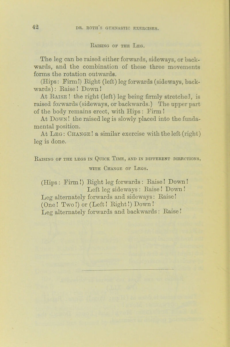 Raising of the Leg. The leg can be raised either forwards, sideways, or back- wards, and the combination of these three movements forms the rotation outwards. (Hips: Firm!) Eight (left) leg forwards (sideways, back- wards) : Eaise ! Down! At Eaise ! the right (left) leg being firmly stretched, is raised forwards (sideways, or backwards.) The upper part of the body remains erect, with Hips : Firm ! At Down! the raised leg is slowly placed into the funda- mental position. At Leg: Change! a similar exercise with the left (right) leg is done. Raising of the legs in Quick Time, anb in different directions, with Change of Legs. (Hips : Firm!) Eight leg forwards : Eaise! Down! Left leg sideways : Eaise ! Down ! Leg alternately forwards and sideways: Eaise! (One! Two !) or (Left! Eight!) Down! Leg alternately forwards and backwards : Eaise!