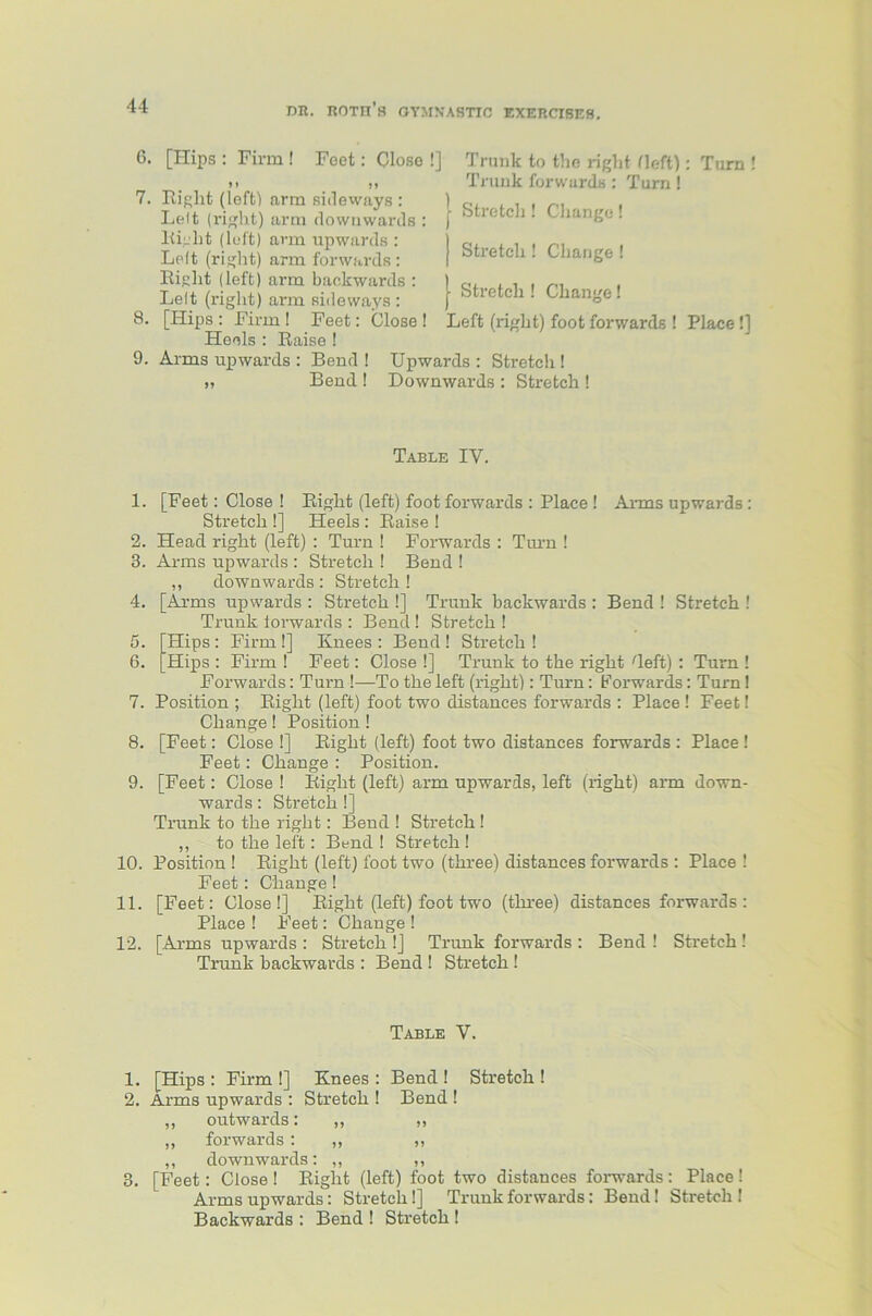 C5 Ox 6. [Hips : Firm ! Feet: Close !] »* 7. Riglit (left) arm sideways : Lelt (right) arm downwards : Right (left) arm upwards : Lelt (right) arm forwards: Right (left) arm backwards : Lelt (right) arm sideways : Heels : Raise ! 9. Arms upwards : Bend ! „ Bend! Trunk to the right Heft): Turn Trunk forwards : Turn ! | Stretch ! Change ! j Stretch ! Change ! Stretch ! Change! Upwards : Stretch! Downwards : Stretch ! Table IV. 1. [Feet: Close ! Right (left) foot forwards : Place ! Arms upwards: Stretch !] Heels : Raise ! 2. Head right (left) : Turn ! Forwards : Turn I 3. Arms upwards : Stretch ! Bend ! ,, downwards : Stretch ! 4. [Arms upwards : Stretch !] Trunk backwards : Bend ! Stretch ! Trunk forwards : Bend ! Stretch ! . [Hips : Firm !] Knees : Bend ! Stretch ! . Hips : Firm ! Feet: Close !] Trunk to the right Reft) : Turn ! Forwards: Turn !—To the left (right): Turn: Forwards: Turn! 7. Position ; Right (left) foot two distances forwards : Place ! Feet! Change! Position! 8. [Feet: Close !] Right (left) foot two distances forwards : Place ! Feet: Change : Position. 9. [Feet: Close ! Right (left) arm upwards, left (right) arm down- wards : Stretch!] Trunk to the right: Bend ! Stretch! ,, to the left: Bend ! Stretch ! 10. Position! Right (left) foot two (three) distances forwards : Place! Feet: Change ! 11. [Feet: Close!] Right (left) foot two (three) distances forwards: Place ! Feet: Change ! 12. [Arms upwards : Stretch !] Trunk forwards : Bend ! Stretch ! Trunk backwards : Bend ! Stretch ! Table V. 1. [Hips : Firm !] Knees : Bend ! Stretch ! 2. Arms upwards : Stretch ! Bend ! ,, outwards: ,, „ ,, forwards : „ ,, ,, downwards: ,, 3. [Feet: Close ! Right (left) foot two distances forwards : Place ! Arms upwards: Stretch!] Trunk forwards: Bend! Stretch ! Backwards : Bend ! Stretch !