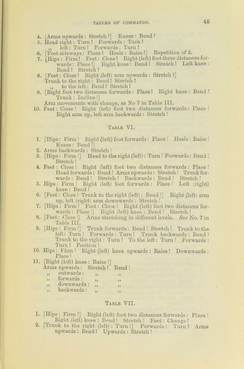 4. [Arms upwards : Stretch!] Knees : Bend ! 5. Head right: Turn ! Forwards: Turn! „ left: Turn ! Forwards : Turn ! 6. [Feet sideways : Place ! Heels : Raise !] Repetition of 2. 7. [Hips: Firm! Feet: Close! Right (left) foot three distances for- wards : Place !] Right knee : Bend! Stretch ! Left knee : Bend! Stretch ! 8. [Feet: Close! Right (left) arm upwards : Stretch!] Trunk to the right: Bend I Stretch ! „ to the left: Bend! Stretch! 9. [Right foot two distances forwards : Place ! Right knee : Bend ! Trunk: Incline!] Arm movements with change, as No 7 in Table III. 10. Feet: Close ! Right (left) foot two distances forwards: Place ! Right arm up, left arm backwards : Stretch ! Table VI. 1. [Hips: Firm! Right (left) foot forwards : Place! Heels : Raise ! Knees : Bend !] 2. Arms backwards : Stretch! 3. [Hips : Firm !] Head to the right (left): Turn! Forwards: Bend ! Stretch! 4. Feet : Close! Right (left) foot two distances forwards : Place ! Head forwards: Bend! Arms upwards: Stretch! Trunk for- wards : Bend ! Stretch ! Backwards : Bend ! Stretch ! 5. Hips : Firm ! Right (left) foot forwards : Place ! Left (right) knee: Bend ! 6. [Feet: Close ! Trunk to the right (left): Bend !] Right (left) arm up, left (right) arm downwards : Stretch ! 7. [Hips : Firm ! Feet: Close ! Right (left) foot two distances for- wards : Place !] Right (left) knee : Bend ! Stretch ! 8. [Feet: Close !] Arms stretching in different levels. See No. 7 in Table III. 9. [Hips: Firm !] Trunk forwards: Bend! Stretch! Trunk to the left: Turn! Forwards: Turn! Trunk backwards: Bend! Trunk to the right: Turn ! To the left: Turn ! Forwards : Turn ! Position ! 10. Hips : Fii-m ! Right (left) knee upwards : Raise ! Downwards : Place! [Right (left) knee : Raise !] Arms upwards: Stretch! Bend ! „ outwards: M 11 ,, forwards: JJ 1 y „ downwards 11 „ backwards: >> »» Table VII. 1. [Hips : Firm !] Right (left) foot two distances forwards : Place ! Right (left) knee : Bend ! Stretch ! Feet: Change ! 2. [Trunk to the right (left) : Turn !] Forwards : Turn ! Arms upwards : Bend ! Upwards : Stretch !