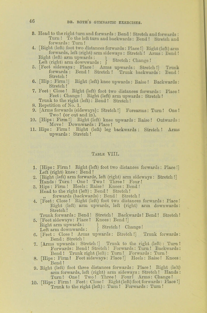 Head to the right (urn and forwards : Bend ! Stretch and forwards : Turn ! To the left turn and backwards: Bend ! Stretch and forwards: Turn ! [Bight (left) foot two distances forwards: Place !] Right (left) arm forwards, left (right) arm sideways : Stretch ! Arms : Bend ! Right (left) ami upwards: I ,,, , , Left (right) arm downwards : j stretch . Change . [Feet sideways : Place ! Arms upwards: Stretch !] 6. 7. 8. 9. 10. 11. Bend ! Stretch ! Trunk backwards Trunk Bend ! Right (left) knee upwards : Raise ! Backwards: Right (left) foot two distances forwards: Place ! forwards Stretch ! [Hip : Finn !J Stretch! Feet: Close ! Feet: Change ! Right (left) arm upwards : Stretch ! Trunk to the right (left): Bend ! Stretch ! Repetition of No. 1. [Arms forwards (sideways): Stretch !] Forearms: Turn! One ! Two ! (or out and m). [Hips : Firm !] Right (left) knee upwards : Raise ! Outwards : Move ! Downwards : Place ! Hips : Firm! Right (left) leg backwards : Stretch ! Arms upwards : Stretch! Table VIII. 1. [Hips: Firm ! Right (left) foot two distances forwards: Place!] Left (right) knee : Bend ! 2. [Right (left) arm forwards, left (right) arm sideways : Stretch !] Hands : Turn ! One ! Two ! Three ! Four ! 3. Hips : Firm ! Heels : Raise! Knees : Bend ! Head to the right (left) : Bend ! Stretch! ,, forwards (backwards) : Bend! Stretch ! 4. [Feet: Close ! Right (left) foot two distances forwards : Place! Right (left) arm upwards, left (right) arm downwards: Stretch! Trunk forwards: Bend ! Stretch! Backwards! Bend! Stretch! 5. [Feet sideways: Place ! Knees : Bend !] Right arm upwards : Stretc]l, change! Left arm downwards : ° G. [Feet : Close ! Arms upwards : Stretch !] Trunk forwards: Bend: Stretch! 7. [Arms upwards: Stretch !] Trunk to the right (left) : Turn! Forwards: Bend! Stretch ! Forwards : Turn ! Backwards: Bend 1 Trunk right (left): Turn ! Forwards : Turn ! 8. [Hips : Firm! Feet sideways: Place !] Heels : Raise ! Knees: Bend! 9. Right (left) foot three distances forwards : Place ! Right (le!t) arm forwards, left (right) arm sideways : Stretch! Hands : Turn ! One I Two ! Three ! Four! Arms: Change ! 10. [Hips : Firm ! Feet: Close ! Right (left) foot forwards: Place !] Trunk to the right (left): Turn I Forwards : Turn !