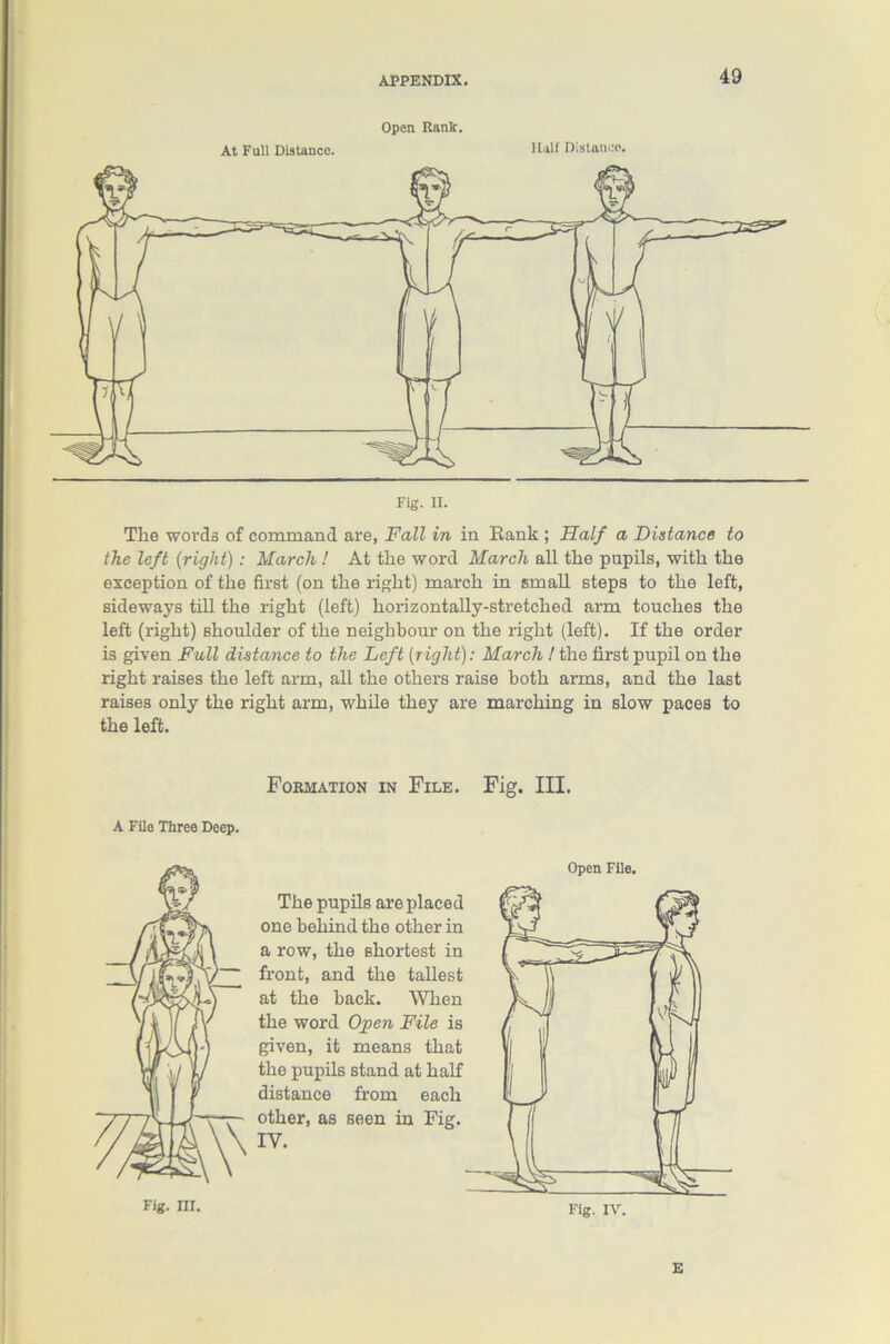 Open Rank. At Full Distance. Half Distance. Tlie words of command are, Fall in in Rank ; Half a Distance to the left {right) : March ! At the word March all tlie pupils, with the exception of the first (on the right) march in small steps to the left, sideways till the right (left) horizontally-stretched arm touches the left (right) Bhoulder of the neighbour on the right (left). If the order is given Full distance to the Left [right): March! the first pupil on the right raises the left arm, all the others raise both arms, and the last raises only the right arm, while they are marching in slow paces to the left. Formation in File. Fig. III. A File Three Deep. Open File. The pupils are placed one behind the other in a row, the shortest in front, and the tallest at the hack. When the word Open File is given, it means that the pupils stand at half distance from each other, as seen in Fig. Fig. ni. Fig. IV. E