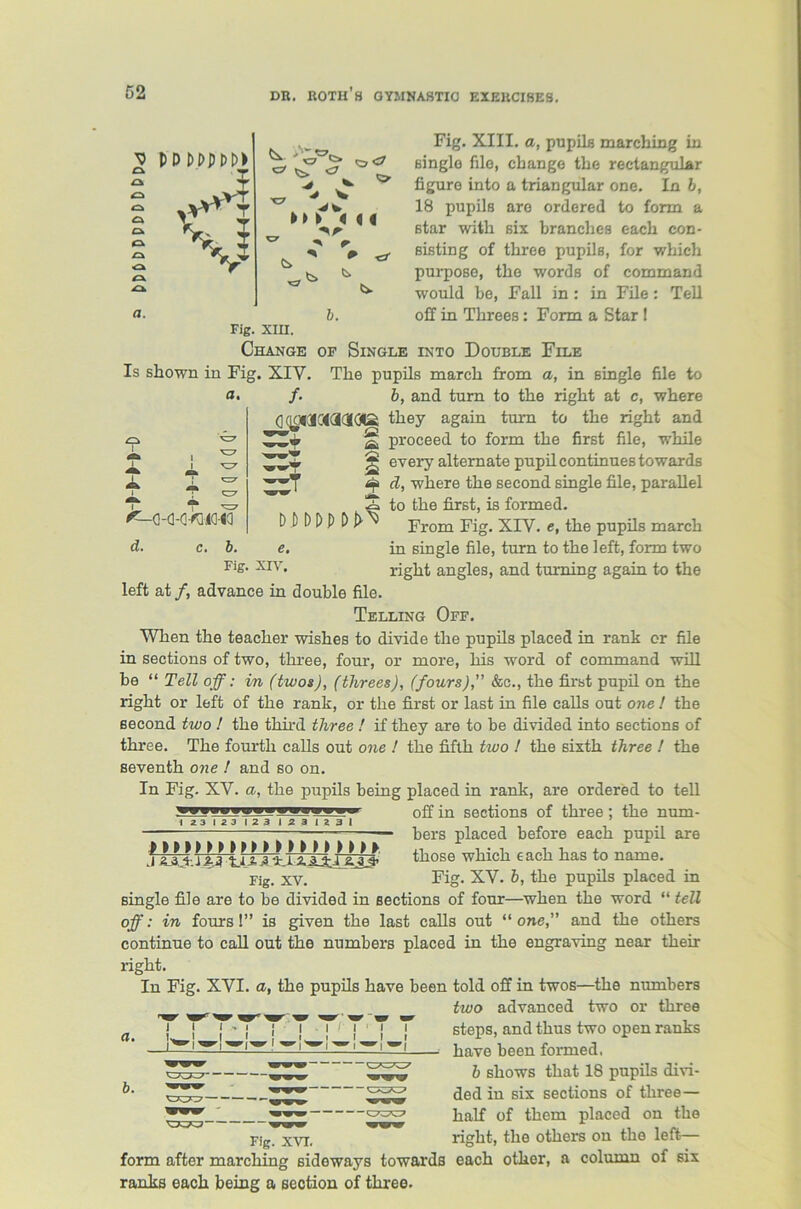 ^ PDt>t>m> 2 I <=* ^Jfc-VT O O Ok o a o A A flf. C7 Vc M /% -» #■ * » 6. 4 4 Fig. XIII. a, pupils marching in single file, change the rectangular figure into a triangular one. In b, 18 pupils are ordered to form a star with six branches each con- sisting of three pupils, for which purpose, the words of command would be, Fall in : in File: Tell off in Threes: Form a Star 1 Fig. XIII. Change of Single into Double File Is shown in Fig. XIV. The pupils march from a, in single a. /• I ^-Q-a-o^iia-ia d. c. b. 0(lO43C4acl0Q A ih * D P D P p pJ>t e. file to b, and turn to the right at c, where they again turn to the right and proceed to form the first file, while every alternate pupil continues towards d, where the second single file, parallel to the first, is formed. From Fig. XIV. e, the pupils march in single file, turn to the left, form two right angles, and turning again to the Fig. XIV. left at /, advance in double file Telling Off. When the teacher wishes to divide the pupils placed in rank or file in sections of two, three, four, or more, his word of command will be “ Tell off: in (twos), (tlirees), (fours), &c., the first pupil on the right or left of the rank, or the first or last in file calls out one ! the second two ! the third three ! if they are to be divided into sections of three. The fourth calls out one ! the fifth two ! the sixth three ! the seventh one ! and so on. In Fig. XV. a, the pupils being placed in rank, are ordered to tell 0g fn sections of three ; the num- I 23123 123 123 1231 —— bers placed before each pupil are \ Z ‘fcjl 2. ,3 4j• 1 2. Ivi £L.3^ tllOSG wllicll €3.cll ll&S to HQ.HQ6. rig. xv. Fig. XV. b, the pupils placed in single file are to be divided in sections of four—when the word “ tell off: in fours!” is given the last calls out “one,” and the others continue to call out the numbers placed in the engraving near their right. In Fig. XVI. a, the pupils have been told off in twos—the numbers two advanced two or three a { ' j -1 j | ' j | j steps, and thus two open ranks —1^1 W|W’|W'1 W|,W'.—1 W| W| have been formed. b shows that 18 pupils divi- ded in six sections of three— half of them placed on the right, the others on the left— each other, a column of six b. Fig. XVI. form after marching sideways towards ranks each being a section of three.