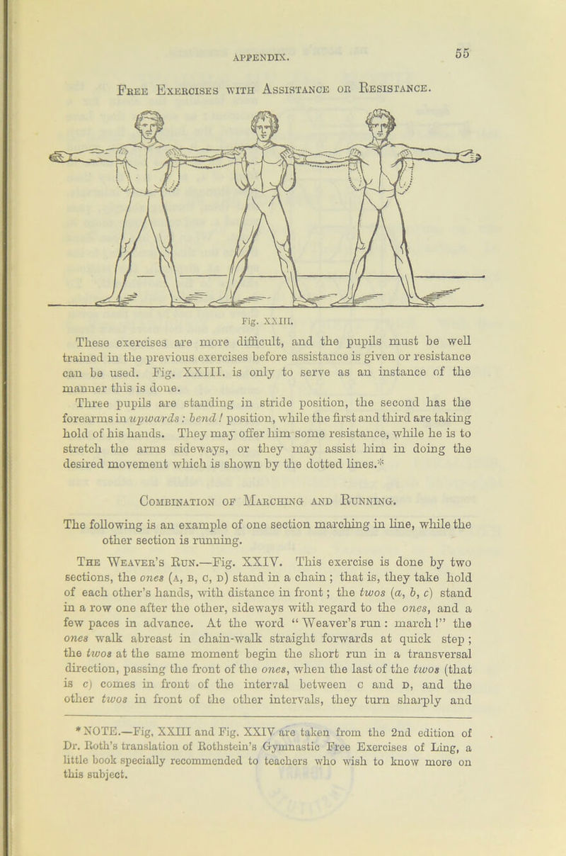 Free Exercises with Assistance or Resistance. These exercises are more difficult, and the pupils must be well trained in the previous exercises before assistance is given or resistance can be used. Fig. XXIII. is only to serve as an instance of the manner this is done. Three pupils are standing in stride position, the second has the forearms in upwards: bend! position, while the first and third are taking hold of his hands. They may offer him some resistance, while he is to stretch the arms sideways, or they may assist him in doing the desired movement which is shown by the dotted lines.* Combination oe Marching and Running. The following is an example of one section marching in line, while the other section is running. The Weaver’s Run.—Fig. XXIY. This exercise is done by two sections, the ones (a, b, c, d) stand in a chain ; that is, they take hold of each other’s hands, with distance in front; the twos (a, b, c) stand in a row one after the other, sideways with regard to the ones, and a few paces in advance. At the word “ Weaver’s run : march!” the ones walk abreast in chain-walk straight forwards at quick step ; the twos at the same moment begin the short run in a transversal direction, passing the front of the ones, when the last of the favos (that is c) comes in front of the interval between c and d, and the other twos in front of the other intervals, they turn sharply and * NOTE.—Fig, XXIII and Fig. XXIV are taken from the 2nd edition of Dr. Roth’s translation of Rothstein’s Gymnastic Free Exercises of Ling, a little book specially recommended to teachers who wish to know more on this subject.