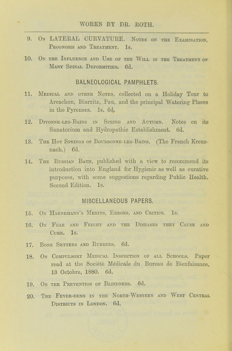 9. On LATERAL CURVATURE. Notes on the Examination, Prognosis and Treatment. Is. 10. On the Influence and Use of the Will in the Treatment ok Many Spinal Deformities. 6d. BALNEOLOGICAL PAMPHLETS. 11. Medical and other Notes, collected on a Holiday Tour to Arcaclion, Biarritz, Pau, and the principal Watering Places in the Pyrenees. Is. Get 12. Divonne-les-Bains in Spring and Autumn. Notes on its Sanatorium and Hydropathic Establishment. 6d. 13. The Hot Springs of Bourbonne-les-Bains. (The French Kreuz- nach.) Gd. 14. The Russian Bath, published with a view to recommend its introduction into England for Hygienic as well as curative purposes, with some suggestions regarding Pubhc Health. Second Edition. Is. MISCELLANEOUS PAPERS. 15. On Hahnemann’s Merits, Errors, and Critics. Is. 16. On Fear and Fright and the Diseases they Cause and Cure. Is. 17. Bone Setters and Rubbers. Gd. 18. On Compulsory Medical Inspection of all Schools. Paper read at the Soci6te M6dicale du Bureau de Bienfaisance, 13 Octobre, 1880. Gd. 19. On the Prevention of Blindness. Gd. 20. The Fever-dens in the North-Western and West Central Districts in London. Gd.