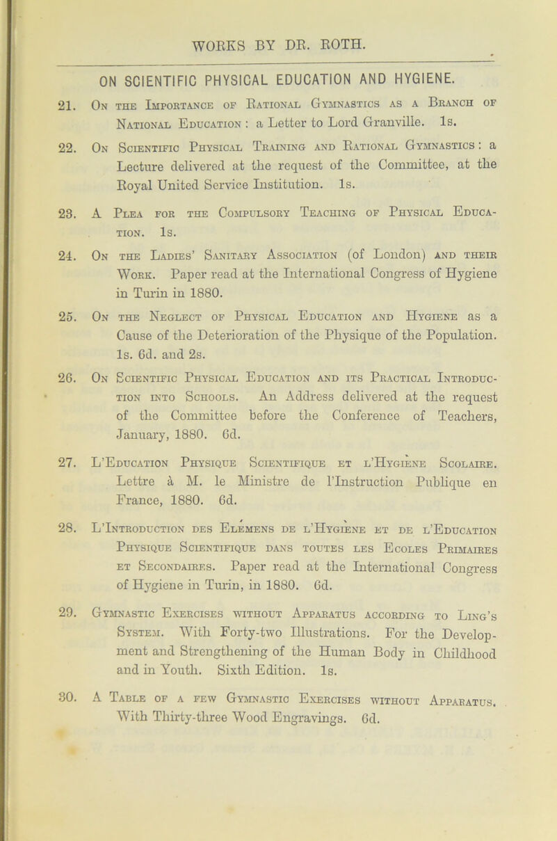 ON SCIENTIFIC PHYSICAL EDUCATION AND HYGIENE. 21. On the Importance of Rational Gymnastics as a Branch of National Education : a Letter to Lord Granville. Is. 22. On Scientific Physical Training and Rational Gymnastics : a Lecture delivered at the request of the Committee, at the Royal United Service Institution. Is. 23. A Plea for the Compulsory Teaching of Physical Educa- tion. Is. 24. On the Ladies’ Sanitary Association (of London) and their Work. Paper read at the International Congress of Hygiene in Turin in 1880. 25. On the Neglect of Physical Education and Hygiene as a Cause of the Deterioration of the Physique of the Population. Is. Gd. and 2s. 26. On Scientific Physical Education and its Practical Introduc- tion into Schools. An Address delivered at the request of the Committee before the Conference of Teachers, January, 1880. Gd. 27. L’Education Physique Scientifique et l’Hygiene Scolaire. Lettre a M. le Ministre de l’lnstruction Publique en France, 1880. Gd. 28. L’Introduction des Elemens de l’Hygiene et de l’Education Physique Scientifique dans toutes les Ecoles Primaires et Secondaires. Paper read at the International Congress of Hygiene in Turin, in 1880. Gd. 29. Gymnastic Exercises without Apparatus according to Ling’s System. With Forty-two Illustrations. For the Develop- ment and Strengthening of the Human Body in Childhood and in Youth. Sixth Edition. Is. 30. A Table of a few Gymnastic Exercises without Apparatus. With Thirty-three Wood Engravings. Gd.