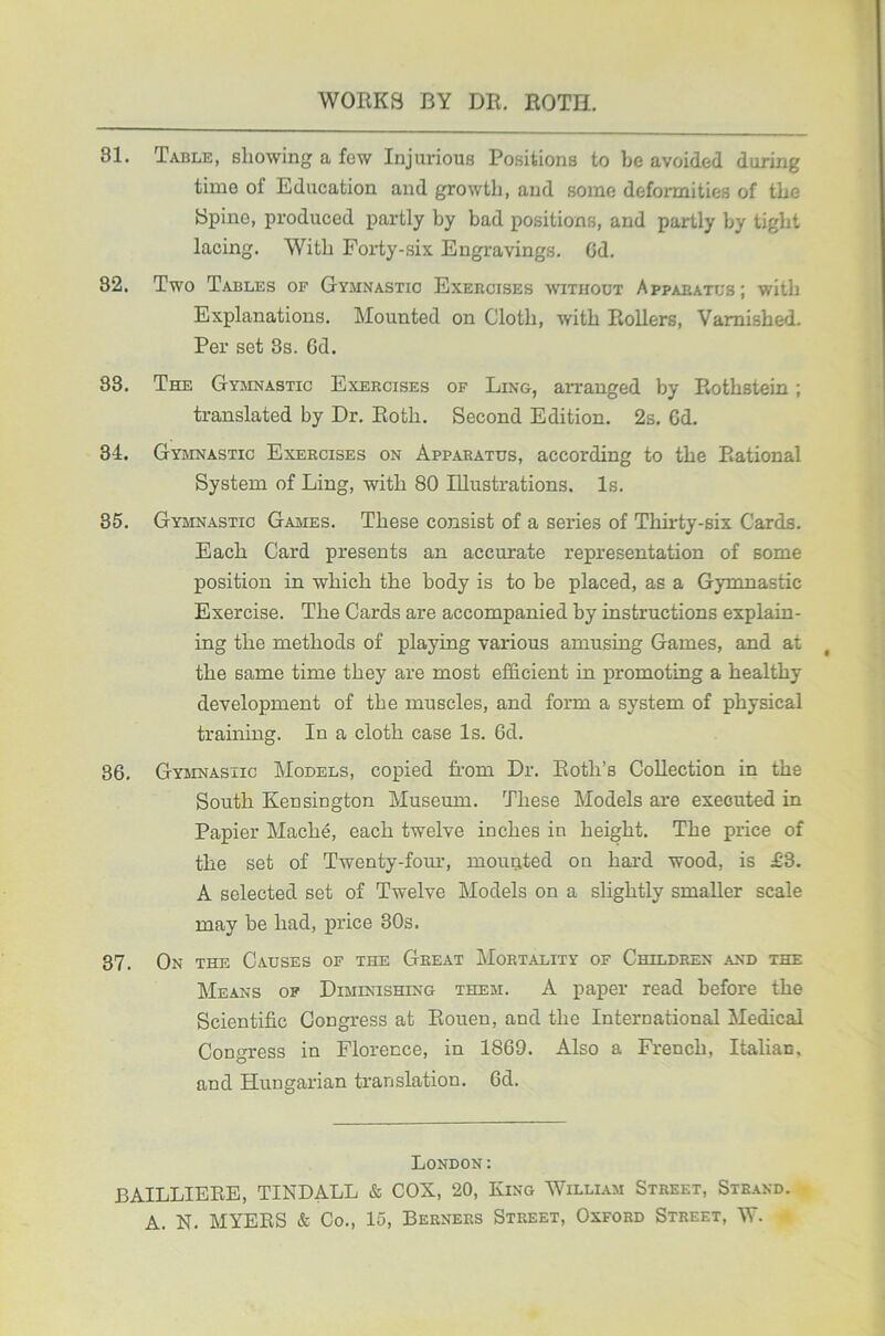 81. Table, showing a few Injurious Positions to be avoided during time ot Education and growth, and some deformities of the Spine, produced partly by bad positions, and partly by tight lacing. With Forty-six Engravings. Cd. 82. Two Tables of Gymnastic Exercises without Apparatus; with Explanations. Mounted on Cloth, with Rollers, Varnished. Per set 3s. 6d. 83. The Gymnastic Exercises of Ling, arranged by Rothstein ; translated by Dr. Roth. Second Edition. 2s. Gd. 34. Gymnastic Exercises on Apparatus, according to the Rational System of Ling, with 80 Illustrations. Is. 35. Gymnastic Games. These consist of a series of Thirty-six Cards. Each Card presents an accurate representation of some position in which the body is to be placed, as a Gymnastic Exercise. The Cards are accompanied by instructions explain- ing the methods of playing various amusing Games, and at the same time they are most efficient in promoting a healthy development of the muscles, and form a system of physical training. In a cloth case Is. 6d. 36. Gymnastic Models, copied from Dr. Roth’s Collection in the South Kensington Museum. These Models are executed in Papier Maclie, each twelve inches in height. The price of the set of Twenty-four, mounted on hard wood, is £'3. A selected set of Twelve Models on a slightly smaller scale may be had, price 30s. 37. On the Causes of the Great Mortality of Children and the Means ok Diminishing them. A paper read before the Scientific Congress at Rouen, and the International Medical Congress in Florence, in 1869. Also a French, Italian, and Hungarian translation. 6d. London: BAILLIERE, TINDALL & COX, 20, King William Street, Strand. A. N. MYERS & Co., 15, Berners Street, Oxford Street, W.