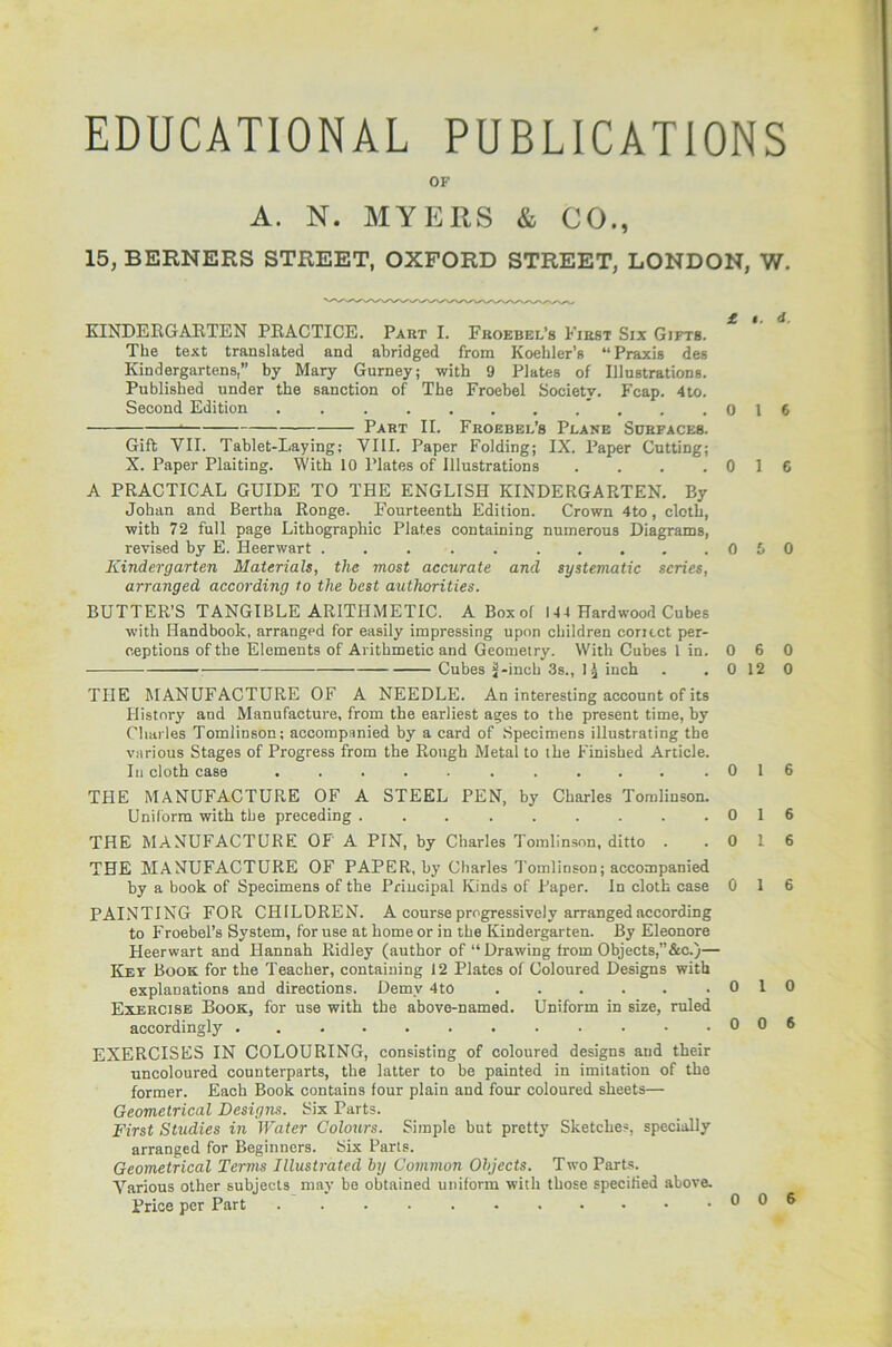 EDUCATIONAL PUBLICATIONS OF A. N. MYERS & CO., 15, BERNERS STREET, OXFORD STREET, LONDON, W. KINDERGARTEN PRACTICE. Part I. Froebel’s First Six Gifts. The text translated and abridged from Koehler’s “Praxis des Kindergartens,” by Mary Gurney; with 9 Plates of Illustrations. Published under the sanction of The Froebel Society. Fcap. 4to. Second Edition . .016 Part IT. Froebel’s Plane Surfaces. Gift VII. Tablet-Laying; VIII. Paper Folding; IX. Paper Cutting; X. Paper Plaiting. With 10 Plates of Illustrations . . . .016 A PRACTICAL GUIDE TO THE ENGLISH KINDERGARTEN. By Johan and Bertha Ronge. Fourteenth Edition. Crown 4to, cloth, with 72 full page Lithographic Plates containing numerous Diagrams, revised by E. Heerwart . . . . . . . . . .060 Kindergarten Materials, the most accurate and systematic scries, arranged according to the best authorities. BUTTER’S TANGIBLE ARITHMETIC. A Box of 144 Hardwood Cubes with Handbook, arranged for easily impressing upon children coritct per- ceptions of the Elements of Arithmetic and Geometry. With Cubes 1 in. 0 : — Cubes if-inch 3s., 1^ inch . . 0 THE MANUFACTURE OF A NEEDLE. An interesting account of its History and Manufacture, from the earliest ages to the present time, by Charles Tomlinson; accompanied by a card of Specimens illustrating the various Stages of Progress from the Rough Metal to the Finished Article In cloth case 6 12 0 1 THE MANUFACTURE OF A STEEL PEN, by Charles Tomlinson Uniform with the preceding THE MANUFACTURE OF A PIN, by Charles Tomlinson, ditto . THE MANUFACTURE OF PAPER, by Charles Tomlinson; accompanied by a book of Specimens of the Principal Kinds of Paper. In cloth case PAINTING FOR CHILDREN. A course progressively arranged according to Froebel’s System, for use at home or in the Kindergarten. By Eleonore Heerwart and Hannah Ridley (author of “ Drawing from Objects,” &c.)— Kev Book for the Teacher, containing 12 Plates of Coloured Designs with explanations and directions. Demy 4to ..... Exercise Book, for use with the above-named. Uniform in size, ruled accordingly EXERCISES IN COLOURING, consisting of coloured designs and their uncoloured counterparts, the latter to be painted in imitation of the former. Each Book contains four plain and four coloured sheets— Geometrical Designs. Six Parts. First Studies in Water Colours. Simple but pretty Sketches, specially arranged for Beginners. Six Parts. Geometrical Terms Illustrated by Common Objects. Two Parts. Various other subjects may be obtained uniform with those specified above. Price per Part 0 1 6 0 10 0 0 6