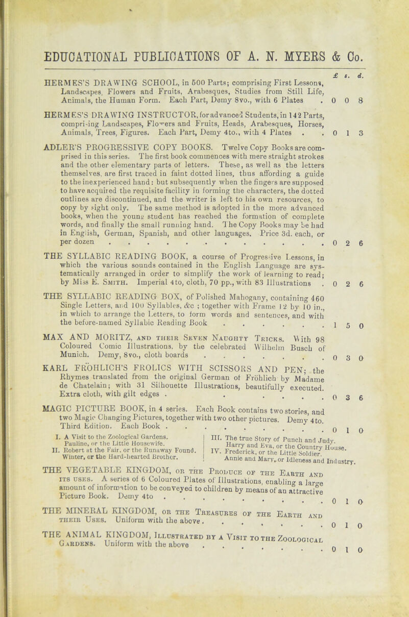 EDUCATIONAL PUBLICATIONS OF A. N. MYERS & Co. £ s. d. HERMES’S DRAWING SCHOOL, in 600 Parts; comprising First Lessons, Landscapes, Flowers and Fruits, Arabesques, Studies from Still Life, Animals, the Human Form. Each Part, Demy 8vo., with 6 Plates .008 HERMES’S DRAWING INSTRUCTOR,foradvanced Students,in 142 Parts, compri-ing Landscapes, Flowers and Fruits, Heads, Arabesques, Horses, Animals, Trees, Figures. Each Part, Demy 4to., with 4 Plates . .013 ADLER’S PROGRESSIVE COPY BOOKS. Twelve Copy Booksare com- prised in this series. The first book commences with mere straight strokes and the other elementary parts of letters. These, as well as the letters themselves, are first traced in faint dotted lines, thus affording a guide to the inexperienced hand: but subsequently when the fingers are supposed to have acquired the requisite facility iu forming the characters, the dotted outlines are discontinued, and the writer is left to bis own resources, to copy by sight only. The same method is adopted in the more advanced books, when the youna student has reached the formation of complete words, and finally the small running hand. The Copy Books may be had in English, German, Spanish, and other languages. Price 3d. each, or per dozen . . . . . . . . . . .026 THE SYLLABIC READING BOOK, a course of Progres five Lessons, in which the various sounds contained in the English Language are sys- tematically arranged in order to simplify the work of learning to read; by Miss E. Smith. Imperial 4 to, cloth, 70 pp., with 83 Illustrations .026 THE SYLLABIC READING BOX, of Polished Mahogany, containing 460 Single Letters, and 100 Syllables, &c ; together with Frame I 2 by 10 in. in which to arrange the Letters, to form words and sentences, and with the before-named Syllabic Reading Book ..... MAX AND MORITZ, and their Seven Naughty Tricks. With 98 Coloured Comic Illustrations, by the celebrated Wilhelm Busch of Munich. Demy, 8vo., cloth boards ..... KARL FROHLICH’S FROLICS WITH SCISSORS AND PEN; the Rhymes translated from the original German of Frohlich by Madame de Chatelain; with 31 Silhouette Illustrations, beautifully executed. Extra cloth, with gilt edges . ... MAGIC PICTURE BOOK, in 4 series. Each Book contains two stories, and two Magic Changing Pictures, together with two other pictures. Demy 4 to. Third Edition. Each Book I. A Visit to the Zoological Gardens. Pauline, or the Little Housewife. II. Robert at the Fair, or the Runaway Found. Winter, or the Hard-hearted Brother. 1 5 0 0 3 D 0 3 6 0 1 0 in. The true Story of Punch and Judy. T„ Harry and Eva, or the Country House, i V. Frederick, or the Little Soldier. Annie and Mary,or Idleness and Industry. THE VEGETABLE KINGDOM, on the Produce of the Earth and its uses. A series of 6 Coloured Plates of Illustrations, enabling a lar^e amount of information to be conveyed to children by means of au attractive Picture Book. Demy 4to ..... THE MINERAL KINGDOM, or toe Treasures of the Earth and their Uses. Uniform with the above . THE ANIMAL KINGDOM, Illustrated uy a Visit tothe ZooLooirrr Gardens. Uniform with the above 0 1 f> 0 1 o