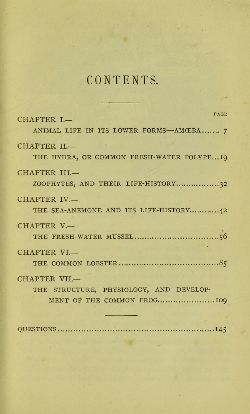 CONTENTS PAGE CHAPTER I.— ANIMAL LIFE IN ITS LOWER FORMS—AMCEBA 7 CHAPTER II.— THE HYDRA, OR COMMON FRESH-WATER POLYPE... 19 CHAPTER III.— ZOOPHYTES, AND THEIR LIFE-HISTORY 32 CHAPTER IV.— THE SEA-ANEMONE AND ITS LIFE-HISTORY. 42 CHAPTER V.— * THE FRESH-WATER MUSSEL 56 CHAPTER VI.— THE COMMON LOBSTER 85 CHAPTER VII.— THE STRUCTURE, PHYSIOLOGY, AND DEVELOP- MENT OF THE COMMON FROG 109 QUESTIONS 145