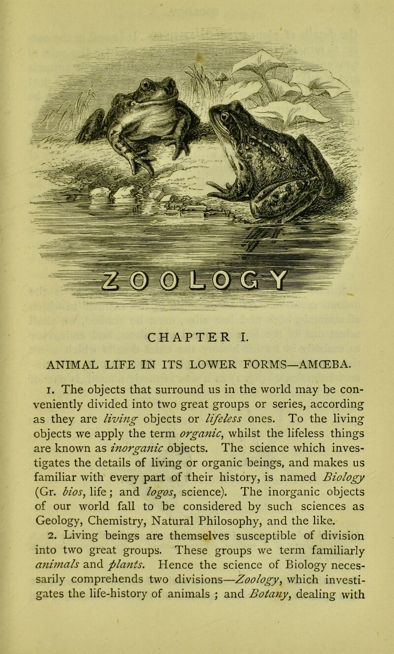 CHAPTER I. ANIMAL LIFE IN ITS LOWER FORMS—AMCEBA. 1. The objects that surround us in the world may be con- veniently divided into two great groups or series, according as they are living objects or lifeless ones. To the living objects we apply the term organic, whilst the lifeless things are known as inorganic objects. The science which inves- tigates the details of living or organic beings, and makes us familiar with every part of their history, is named Biology (Gr. bios, life; and logos, science). The inorganic objects of our world fall to be considered by such sciences as Geology, Chemistry, Natural Philosophy, and the like. 2. Living beings are themselves susceptible of division into two great groups. These groups we term familiarly animals and plants. Hence the science of Biology neces- sarily comprehends two divisions—Zoology, which investi- gates the life-history of animals ; and Botany, dealing with