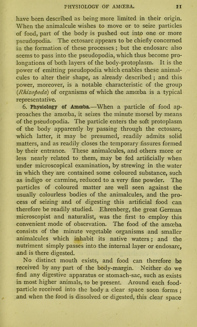 have been described as being more limited in their origin. When the animalcule wishes to move or to seize particles of food, part of the body is pushed out into one or more pseudopodia. The ectosarc appears to be chiefly concerned in the formation of these processes ; but the endosarc also seems to pass into the pseudopodia, which thus become pro- longations of both layers of the body-protoplasm. It is the power of emitting pseudopodia which enables these animal- cules to alter their shape, as already described ; and this power, moreover, is a notable characteristic of the group (Rhizopodd) of organisms of which the amoeba is a typical representative. 6. Physiology of Amoeba.—When a particle of food ap- proaches the amoeba, it seizes the minute morsel by means of the pseudopodia. The particle enters the soft protoplasm of the body apparently by passing through the ectosarc, which latter, it may be presumed, readily admits solid matters, and as readily closes the temporary fissures formed by their entrance. These animalcules, and others more or less nearly related to them, may be fed artificially when under microscopical examination, by strewing in the water in which they are contained some coloured substance, such as indigo or carmine, reduced to a very fine powder. The particles of coloured matter are well seen against the usually colourless bodies of the animalcules, and the pro- cess of seizing and of digesting this artificial food can therefore be readily studied. Ehrenberg, the great German microscopist and naturalist, was the first to employ this convenient mode of observation. The food of the amoeba consists of the minute vegetable organisms and smaller animalcules which inhabit its native waters; and the nutriment simply passes into the internal layer or endosarc, and is there digested. No distinct mouth exists, and food can therefore be received by any part of the body-margin. Neither do we find any digestive apparatus or stomach-sac, such as exists in most higher animals, to be present. Around each food- particle received into the body a clear space soon forms ; and when the food is dissolved or digested, this clear space