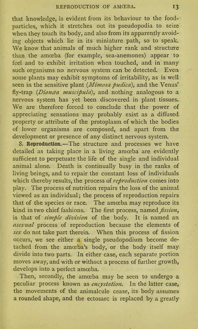 that knowledge, is evident from its behaviour to the food- particles, which it stretches out its pseudopodia to seize when they touch its body, and also from its apparently avoid- ing objects which lie in its miniature path, so to speak. We know that animals of much higher rank and structure than the amoeba (for example, sea-anemones) appear to feel and to exhibit irritation when touched, and in many such organisms no nervous system can be detected. Even some plants may exhibit symptoms of irritability, as is well seen in the sensitive plant {Mimosa pudica), and the Venus’ fly-trap {Dioncea muscipula), and nothing analogous to a nervous system has yet been discovered in plant tissues. We are therefore forced to conclude that the power of appreciating sensations may probably exist as a diffused property or attribute of the protoplasm of which the bodies of lower organisms are composed, and apart from the development or presence of any distinct nervous system. 8. Reproduction.—The structure and processes we have detailed as taking place in a living amoeba are evidently sufficient to perpetuate the life of the single and individual animal alone. Death is continually busy in the ranks of living beings, and to repair the constant loss of individuals which thereby results, the process of reproduction comes into play. The process of nutrition repairs the loss of the animal viewed as an individual; the process of reproduction repairs that of the species or race. The amoeba may reproduce its kind in two chief fashions. The first process, named fission, is that of simple division of the body. It is named an asexual process of reproduction because the elements of sex do not take part therein. When this process of fission occurs, we see either a single pseudopodium become de- tached from the amoeba’s body, or the body itself may divide into two parts. In either case, each separate portion moves away, and with or without a process of further growth, develops into a perfect amoeba. Then, secondly, the amoeba may be seen to undergo a peculiar process known as encystation. In the latter case, the movements of the animalcule cease, its body assumes a rounded shape, and the ectosarc is replaced by a greatly