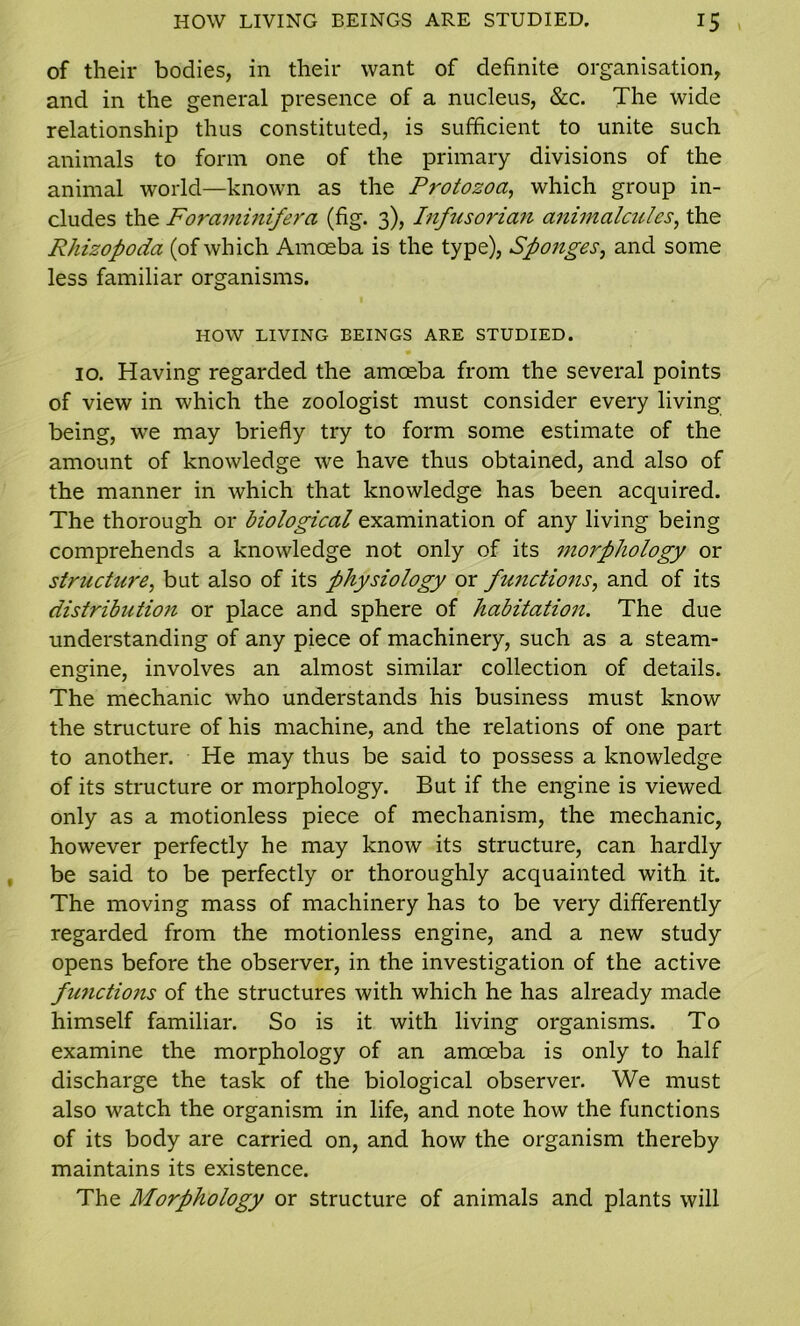 of their bodies, in their want of definite organisation, and in the general presence of a nucleus, &c. The wide relationship thus constituted, is sufficient to unite such animals to form one of the primary divisions of the animal world—known as the Protozoa, which group in- cludes the Foraminifera (fig. 3), Infusorian animalcules, the Rhizopoda (of which Amoeba is the type), Spojiges, and some less familiar organisms. HOW LIVING BEINGS ARE STUDIED. • 10. Having regarded the amoeba from the several points of view in which the zoologist must consider every living being, we may briefly try to form some estimate of the amount of knowledge we have thus obtained, and also of the manner in which that knowledge has been acquired. The thorough or biological examination of any living being comprehends a knowledge not only of its morphology or structure, but also of its physiology or functions, and of its distribution or place and sphere of habitation. The due understanding of any piece of machinery, such as a steam- engine, involves an almost similar collection of details. The mechanic who understands his business must know the structure of his machine, and the relations of one part to another. He may thus be said to possess a knowledge of its structure or morphology. But if the engine is viewed only as a motionless piece of mechanism, the mechanic, however perfectly he may know its structure, can hardly be said to be perfectly or thoroughly acquainted with it. The moving mass of machinery has to be very differently regarded from the motionless engine, and a new study opens before the observer, in the investigation of the active functions of the structures with which he has already made himself familiar. So is it with living organisms. To examine the morphology of an amoeba is only to half discharge the task of the biological observer. We must also watch the organism in life, and note how the functions of its body are carried on, and how the organism thereby maintains its existence. The Morphology or structure of animals and plants will