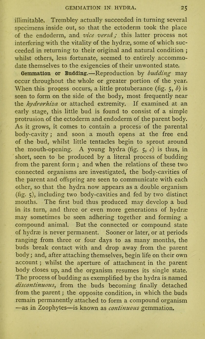 illimitable. Trembley actually succeeded in turning several specimens inside out, so that the ectoderm took the place of the endoderm, and vice versa; this latter process not interfering with the vitality of the hydras, some of which suc- ceeded in returning to their original and natural condition ; whilst others, less fortunate, seemed to entirely accommo- date themselves to the exigencies of their unwonted state. Gemmation or Budding.—Reproduction by budding may occur throughout the whole or greater portion of the year. When this process occurs, a little protuberance (fig. 5, b) is seen to form on the side of the body, most frequently near the hydrorhiza or attached extremity. If examined at an early stage, this little bud is found to consist of a simple protrusion of the ectoderm and endoderm of the parent body. As it grows, it comes to contain a process of the parental body-cavity; and soon a mouth opens at the free end of the bud, whilst little tentacles begin to sprout around the mouth-opening. A young hydra (fig. 5, c) is thus, in short, seen to be produced by a literal process of budding from the parent form; and when the relations of these two connected organisms are investigated, the body-cavities of the parent and offspring are seen to communicate with each other, so that the hydra now appears as a double organism (fig. 5), including two body-cavities and fed by two distinct mouths. The first bud thus produced may develop a bud in its turn, and three or even more generations of hydrae may sometimes be seen adhering together and forming a compound animal. But the connected or compound state of hydrae is never permanent. Sooner or later, or at periods ranging from three or four days to as many months, the buds break contact with and drop away from the parent body; and, after attaching themselves, begin life on their own account ; whilst the aperture of attachment in the parent body closes up, and the organism resumes its single state. The process of budding as exemplified by the hydra is named discontinuous, from the buds becoming finally detached from the parent; the opposite condition, in which the buds remain permanently attached to form a compound organism —as in Zoophytes—is known as continuous gemmation.