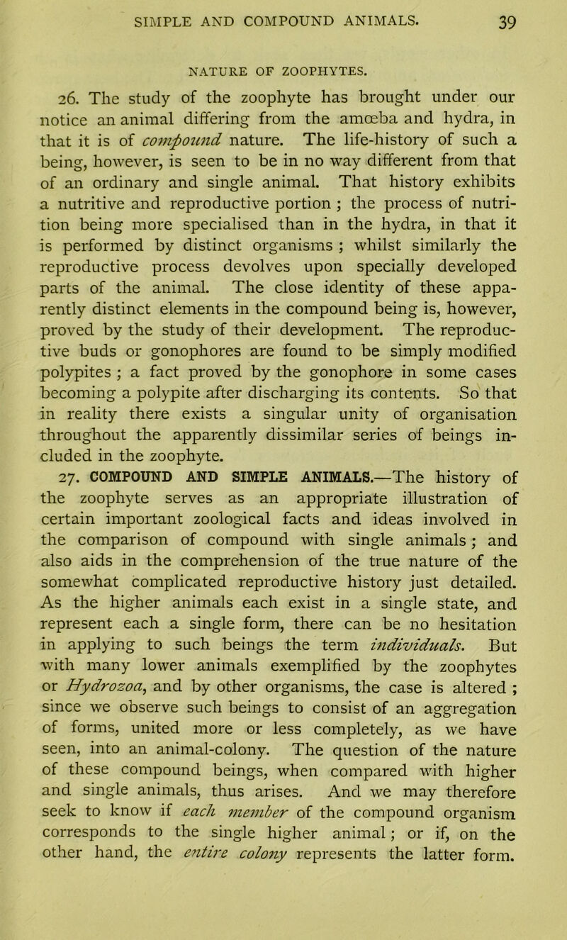 NATURE OF ZOOPHYTES. 26. The study of the zoophyte has brought under our notice an animal differing from the amoeba and hydra, in that it is of compound nature. The life-history of such a being, however, is seen to be in no way different from that of an ordinary and single animal. That history exhibits a nutritive and reproductive portion ; the process of nutri- tion being more specialised than in the hydra, in that it is performed by distinct organisms ; whilst similarly the reproductive process devolves upon specially developed parts of the animal. The close identity of these appa- rently distinct elements in the compound being is, however, proved by the study of their development. The reproduc- tive buds or gonophores are found to be simply modified polypites ; a fact proved by the gonophore in some cases becoming a polypite after discharging its contents. So that in reality there exists a singular unity of organisation throughout the apparently dissimilar series of beings in- cluded in the zoophyte. 27. COMPOUND AND SIMPLE ANIMALS.—The history of the zoophyte serves as an appropriate illustration of certain important zoological facts and ideas involved in the comparison of compound with single animals; and also aids in the comprehension of the true nature of the somewhat complicated reproductive history just detailed. As the higher animals each exist in a single state, and represent each a single form, there can be no hesitation in applying to such beings the term individuals. But with many lower animals exemplified by the zoophytes or Hydrozoa, and by other organisms, the case is altered ; since we observe such beings to consist of an aggregation of forms, united more or less completely, as we have seen, into an animal-colony. The question of the nature of these compound beings, when compared with higher and single animals, thus arises. And we may therefore seek to know if each member of the compound organism corresponds to the single higher animal; or if, on the other hand, the entire colony represents the latter form.