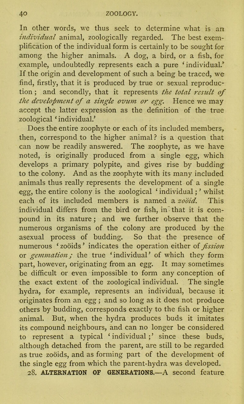 In other words, we thus seek to determine what is an individual animal, zoologically regarded. The best exem- plification of the individual form is certainly to be sought for among the higher animals. A dog, a bird, or a fish, for example, undoubtedly represents each a pure ‘ individual/ If the origin and development of such a being be traced, we find, firstly, that it is produced by true or sexual reproduc- tion ; and secondly, that it represents the total result of the development of a single ovum or egg. Hence we may accept the latter expression as the definition of the true zoological ‘ individual/ Does the entire zoophyte or each of its included members, then, correspond to the higher animal ? is a question that can now be readily answered. The zoophyte, as we have noted, is originally produced from a single egg, which develops a primary polypite, and gives rise by budding to the colony. And as the zoophyte with its many included animals thus really represents the development of a single egg, the entire colony is the zoological ‘ individual; ’ whilst each of its included members is named a zooid. This individual differs from the bird or fish, in that it is com- pound in its nature; and we further observe that the numerous organisms of the colony are produced by the asexual process of budding. So that the presence of numerous ‘ zooids ’ indicates the operation either of fission or gemmationj the true ‘individual’ of which they form part, however, originating from an egg. It may sometimes be difficult or even impossible to form any conception of the exact extent of the zoological individual. The single hydra, for example, represents an individual, because it originates from an egg; and so long as it does not produce others by budding, corresponds exactly to the fish or higher animal. But, when the hydra produces buds it imitates its compound neighbours, and can no longer be considered to represent a typical ‘individual;’ since these buds, although detached from the parent, are still to be regarded as true zooids, and as forming part of the development of the single egg from which the parent-hydra was developed. 28. ALTERNATION OF GENERATIONS.—A second feature
