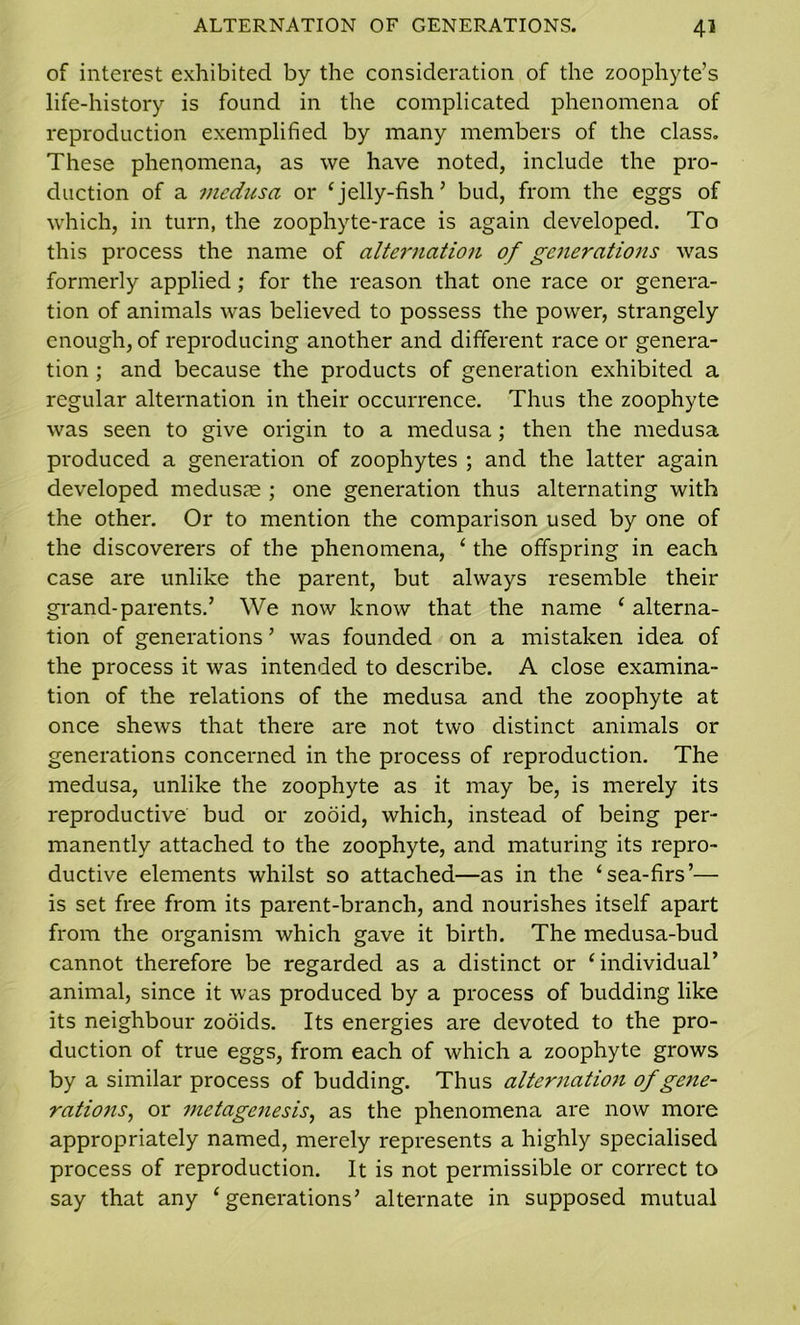 of interest exhibited by the consideration of the zoophyte’s life-history is found in the complicated phenomena of reproduction exemplified by many members of the class. These phenomena, as we have noted, include the pro- duction of a medusa or ‘jelly-fish’ bud, from the eggs of which, in turn, the zoophyte-race is again developed. To this process the name of alternation of generations was formerly applied; for the reason that one race or genera- tion of animals was believed to possess the power, strangely enough, of reproducing another and different race or genera- tion ; and because the products of generation exhibited a regular alternation in their occurrence. Thus the zoophyte was seen to give origin to a medusa; then the medusa produced a generation of zoophytes ; and the latter again developed medusae ; one generation thus alternating with the other. Or to mention the comparison used by one of the discoverers of the phenomena, ‘ the offspring in each case are unlike the parent, but always resemble their grand-parents.’ We now know that the name ‘ alterna- tion of generations ’ was founded on a mistaken idea of the process it was intended to describe. A close examina- tion of the relations of the medusa and the zoophyte at once shews that there are not two distinct animals or generations concerned in the process of reproduction. The medusa, unlike the zoophyte as it may be, is merely its reproductive bud or zooid, which, instead of being per- manently attached to the zoophyte, and maturing its repro- ductive elements whilst so attached—as in the ‘sea-firs’— is set free from its parent-branch, and nourishes itself apart from the organism which gave it birth. The medusa-bud cannot therefore be regarded as a distinct or ‘individual’ animal, since it was produced by a process of budding like its neighbour zooids. Its energies are devoted to the pro- duction of true eggs, from each of which a zoophyte grows by a similar process of budding. Thus alternation of gene- rations, or metagenesis, as the phenomena are now more appropriately named, merely represents a highly specialised process of reproduction. It is not permissible or correct to say that any ‘generations’ alternate in supposed mutual