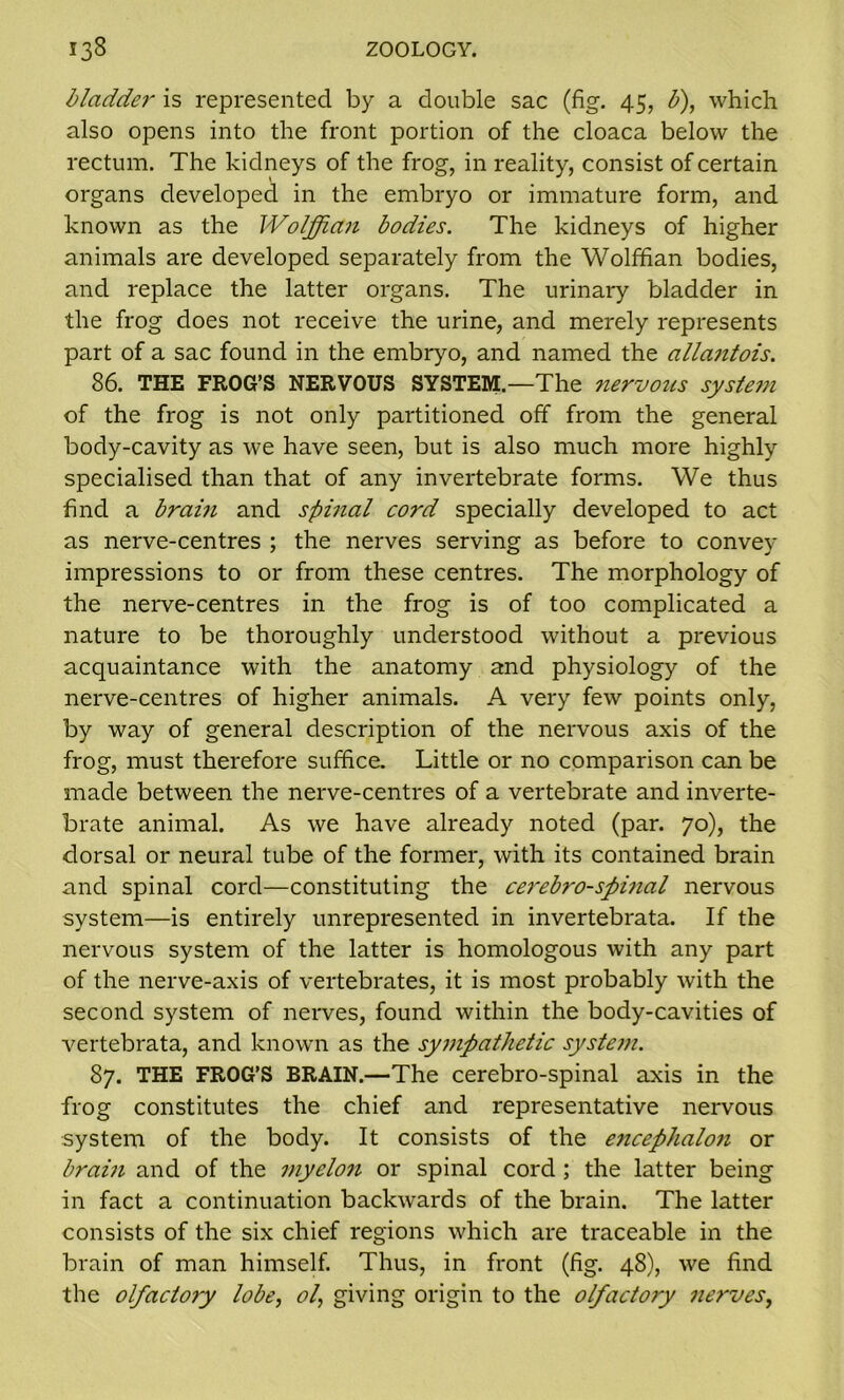 bladdei- is represented by a double sac (fig. 45, £), which also opens into the front portion of the cloaca below the rectum. The kidneys of the frog, in reality, consist of certain organs developed in the embryo or immature form, and known as the Woljftaii bodies. The kidneys of higher animals are developed separately from the Wolffian bodies, and replace the latter organs. The urinary bladder in the frog does not receive the urine, and merely represents part of a sac found in the embryo, and named the allantois. 86. THE FROG’S NERVOUS SYSTEM.—The nervous system of the frog is not only partitioned off from the general body-cavity as we have seen, but is also much more highly specialised than that of any invertebrate forms. We thus find a brain and spinal cord specially developed to act as nerve-centres ; the nerves serving as before to convey impressions to or from these centres. The morphology of the nerve-centres in the frog is of too complicated a nature to be thoroughly understood without a previous acquaintance with the anatomy and physiology of the nerve-centres of higher animals. A very few points only, by way of general description of the nervous axis of the frog, must therefore suffice. Little or no comparison can be made between the nerve-centres of a vertebrate and inverte- brate animal. As we have already noted (par. 70), the dorsal or neural tube of the former, with its contained brain and spinal cord—constituting the cerebro-spinal nervous system—is entirely unrepresented in invertebrata. If the nervous system of the latter is homologous with any part of the nerve-axis of vertebrates, it is most probably with the second system of nerves, found within the body-cavities of vertebrata, and known as the sympathetic system. 87. THE FROG’S BRAIN.—The cerebro-spinal axis in the frog constitutes the chief and representative nervous system of the body. It consists of the encephalon or brain and of the myelon or spinal cord ; the latter being in fact a continuation backwards of the brain. The latter consists of the six chief regions which are traceable in the brain of man himself. Thus, in front (fig. 48), we find the olfactory lobe, ol, giving origin to the olfactory nerves,