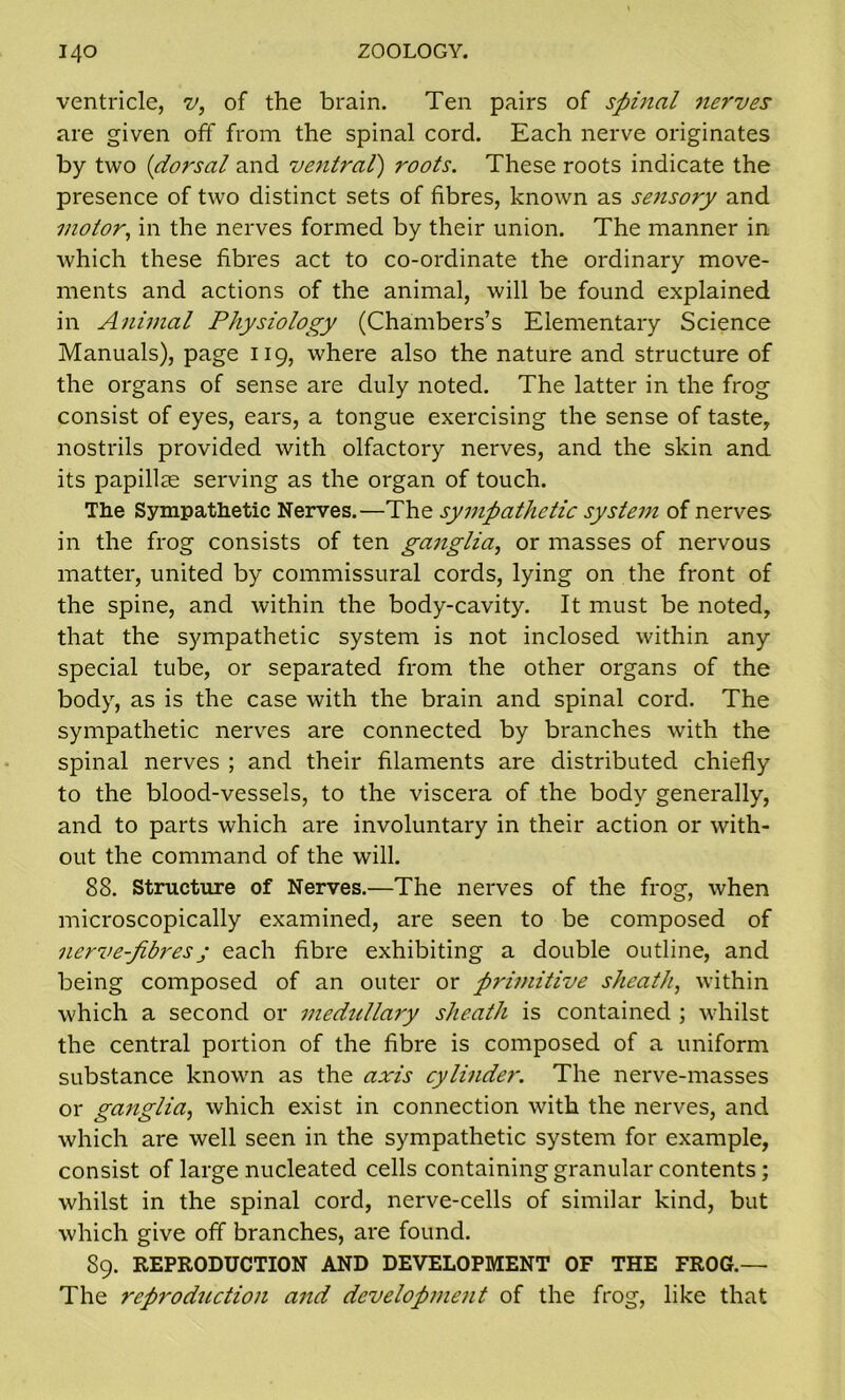 ventricle, v, of the brain. Ten pairs of spinal nerves are given off from the spinal cord. Each nerve originates by two (dorsal and ventral) roots. These roots indicate the presence of two distinct sets of fibres, known as sensory and motor, in the nerves formed by their union. The manner in which these fibres act to co-ordinate the ordinary move- ments and actions of the animal, will be found explained in Animal Physiology (Chambers’s Elementary Science Manuals), page 119, where also the nature and structure of the organs of sense are duly noted. The latter in the frog consist of eyes, ears, a tongue exercising the sense of taste, nostrils provided with olfactory nerves, and the skin and its papillae serving as the organ of touch. The Sympathetic Nerves.—The sympathetic system of nerves in the frog consists of ten ganglia, or masses of nervous matter, united by commissural cords, lying on the front of the spine, and within the body-cavity. It must be noted, that the sympathetic system is not inclosed within any special tube, or separated from the other organs of the body, as is the case with the brain and spinal cord. The sympathetic nerves are connected by branches with the spinal nerves ; and their filaments are distributed chiefly to the blood-vessels, to the viscera of the body generally, and to parts which are involuntary in their action or with- out the command of the will. 88. Structure of Nerves.—The nerves of the frog, when microscopically examined, are seen to be composed of nerve-fibresj each fibre exhibiting a double outline, and being composed of an outer or primitive sheath, within which a second or medullary sheath is contained ; whilst the central portion of the fibre is composed of a uniform substance known as the axis cylinder. The nerve-masses or ganglia, which exist in connection with the nerves, and which are well seen in the sympathetic system for example, consist of large nucleated cells containing granular contents; whilst in the spinal cord, nerve-cells of similar kind, but which give off branches, are found. 89. REPRODUCTION AND DEVELOPMENT OF THE FROG.— The reproduction and development of the frog, like that