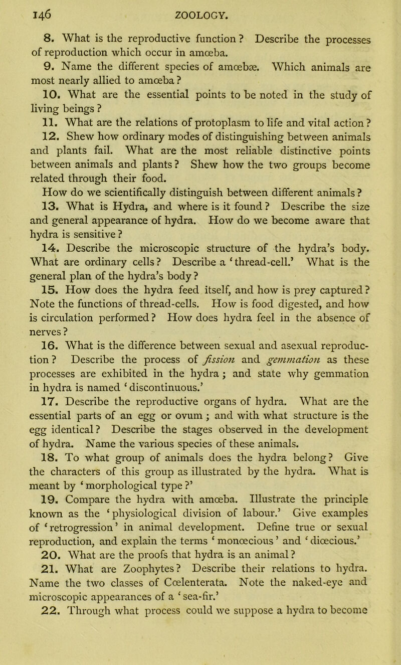 8. What is the reproductive function ? Describe the processes of reproduction which occur in amoeba. 9. Name the different species of amoebae. Which animals are most nearly allied to amoeba ? 10. What are the essential points to be noted in the study of living beings ? 11. What are the relations of protoplasm to life and vital action? 12. Shew how ordinary modes of distinguishing between animals and plants fail. What are the most reliable distinctive points between animals and plants ? Shew how the two groups become related through their food. How do we scientifically distinguish between different animals ? 13. What is Hydra, and where is it found ? Describe the size and general appearance of hydra. How do we become aware that hydra is sensitive ? 14. Describe the microscopic structure of the hydra’s body. What are ordinary cells? Describe a ‘thread-cell.’ What is the general plan of the hydra’s body ? 15. How does the hydra feed itself, and how is prey captured ? Note the functions of thread-cells. How is food digested, and how is circulation performed ? How does hydra feel in the absence of nerves ? 16. What is the difference between sexual and asexual reproduc- tion ? Describe the process of fission and gemmation as these processes are exhibited in the hydra ; and state why gemmation in hydra is named ‘ discontinuous.’ 17. Describe the reproductive organs of hydra. What are the essential parts of an egg or ovum ; and with what structure is the egg identical? Describe the stages observed in the development of hydra. Name the various species of these animals. 18. To what group of animals does the hydra belong? Give the characters of this group as illustrated by the hydra. What is meant by ‘ morphological type ?’ 19. Compare the hydra with amoeba. Illustrate the principle known as the ‘ physiological division of labour.’ Give examples of ‘retrogression’ in animal development. Define true or sexual reproduction, and explain the terms ‘ monoecious ’ and ‘ dioecious.’ 20. What are the proofs that hydra is an animal? 21. What are Zoophytes? Describe their relations to hydra. Name the two classes of Coelenterata. Note the naked-eye and microscopic appearances of a ‘ sea-fir.’ 22. Through what process could we suppose a hydra to become