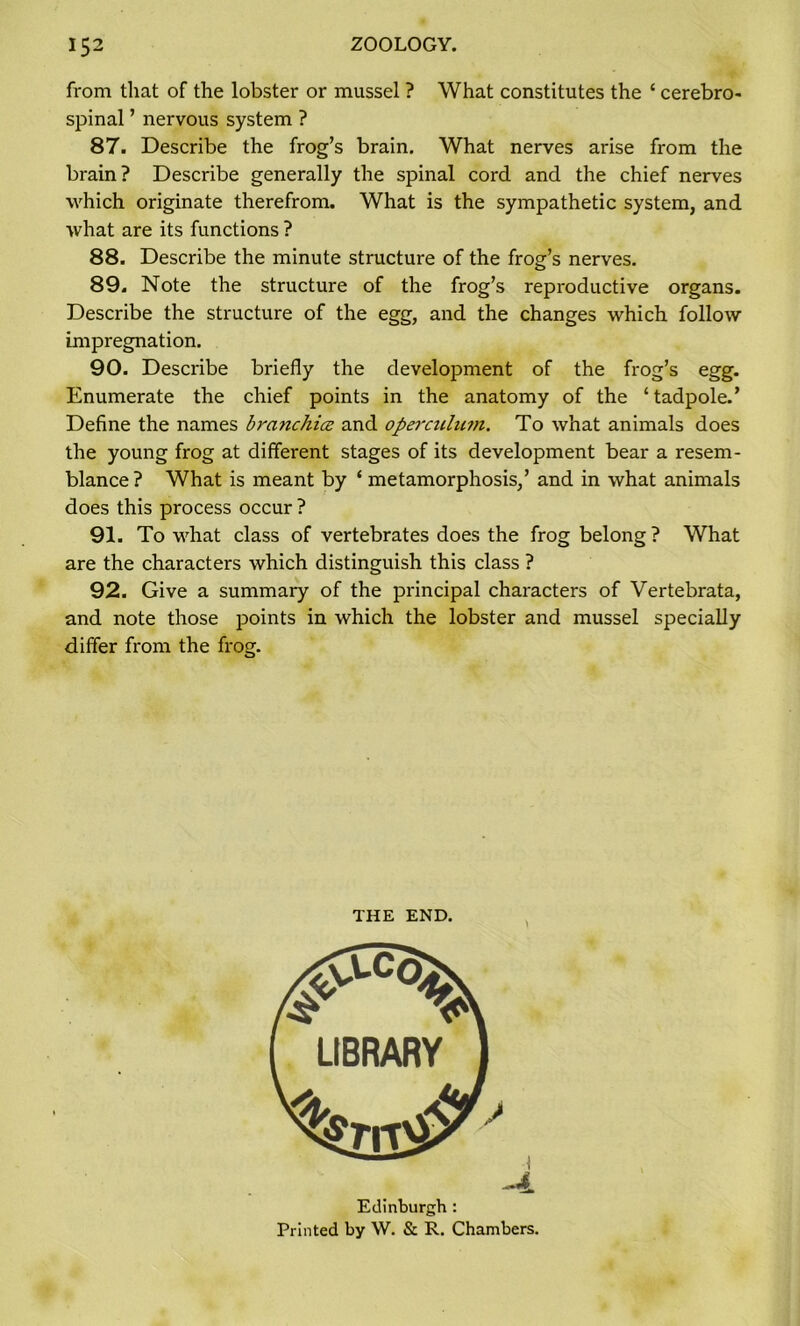 from that of the lobster or mussel ? What constitutes the c cerebro- spinal ’ nervous system ? 87. Describe the frog’s brain. What nerves arise from the brain? Describe generally the spinal cord and the chief nerves which originate therefrom. What is the sympathetic system, and what are its functions ? 88. Describe the minute structure of the frog’s nerves. 89. Note the structure of the frog’s reproductive organs. Describe the structure of the egg, and the changes which follow impregnation. 90. Describe briefly the development of the frog’s egg. Enumerate the chief points in the anatomy of the ‘ tadpole.’ Define the names branchice and operculmn. To what animals does the young frog at different stages of its development bear a resem- blance ? What is meant by ‘ metamorphosis,’ and in what animals does this process occur ? 91. To what class of vertebrates does the frog belong? What are the characters which distinguish this class ? 92. Give a summary of the principal characters of Vertebrata, and note those points in which the lobster and mussel specially differ from the frog. THE END. Edinburgh : Printed by W. & R. Chambers.
