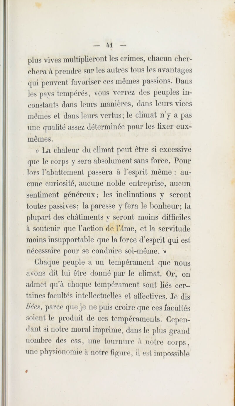 _ M — plus vives multiplieront les crimes, chacun cher- chera à prendre sur les autres tous les avantages qui peuvent favoriser ces mêmes passions. Dans les pays tempérés, vous verrez des peuples in- constants dans leurs manières, dans leurs vices mêmes et dans leurs vertus ; le climat n’y a pas une qualité assez déterminée pour les fixer eux- mêmes. )) La chaleur du climat peut être si excessive que le corps y sera absolument sans force. Pour lors rabattement passera à l’esprit même : au- cune curiosité, aucune noble entreprise, aucun sentiment généreux; les inclinations y seront toutes passives; la paresse y fera le bonheur; la plupart des châtiments y seront moins difficiles à soutenir que l’action de l’ame, et la servitude moins insupportable que la force d’esprit qui est nécessaire pour se conduire soi-même. » Chaque peuple a un tempérament que nous avons dit lui être donné par le climat. Or, on admet qu’à chaque tempérament sont liés cer- taines facultés intellectuelles et affectives. Je dis âees, parce que je ne puis croire que ces facultés soient le produit de ces tempéraments. Cepen- dant si notre moral imprime, dans le plus grand nombre des cas, une tournure à notre corps, une physionomie à notre figure, U ust impossible