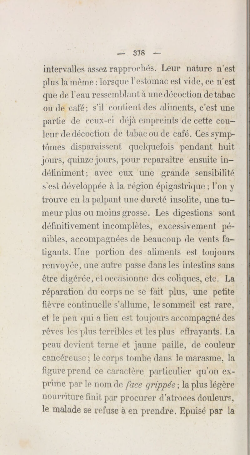 intervalles assez rapprochés. Leur nature n’est plus la même : lorsque l’estomac est vide, ce n’est que de l’eau ressemblant à une décoction de tabac ou de café ; s’il contient des aliments, c’est une partie de ceux-ci déjà empreints de cette cou- leur de décoction de tabac ou de café. Ces symp- tômes disparaissent quelquefois pendant huit jours, quinze jours, pour reparaître ensuite in- définiment; avee eux une grande sensibilité s’est développée à la région épigastrique ; l’on y trouve en la palpant une dureté insolite, une tu- meur plus ou moins grosse. Les digestions sont définitivement incomplètes, excessivement pé- nibles, accompagnées de beaucoup de vents fa- tigants. Une portion des aliments est toujours renvoyée, une autre passe dans les intestins sans être digérée, etoecasionnc des coliques, etc. La réparation du corps ne se fait plus, une petite fièvre continuelle s’allume, le sommeil est rare, et le peu qui a lieu est toujours accompagné des rêves les pins terribles et les plus effrayants. La peau devient terne et jaune paille, de couleur cancéreuse; le corps tombe dans le marasme, la figure prend ce caractère particulier qu’on ex- prime par le nom de face grippée ; la plus légère nourriture finit par procurer d’atroces douleurs, le malade se refuse à en prendre. Epuisé par la