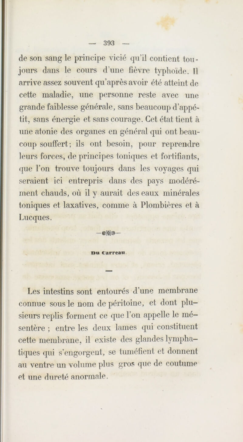 de son sang le principe vicié qu’il contient tou- jours dans le cours d’une fièvre typhoïde. Il arrive assez souvent qu’après avoir été atteint de cette maladie, une personne reste avec une grande faiblesse générale, sans beaucoup d’appé- tit, sans énergie et sans courage. Cet état tient à une atonie des organes en général qui ont beau- coup souffert; ils ont besoin, pour reprendre leurs forces, de principes toniques et fortifiants, que l’on trouve toujours dans les voyages qui seraient ici entrepris dans des pays modéré- ment chauds, où il y aurait des eaux minérales toniques et laxatives, comme à Plombières et à Lucques. ou Carreau. Les intestins sont entourés d’une membrane connue sous le nom de péritoine, et dont plu- sieurs replis forment ce que l’on appelle le mé- sentère ; entre les deux lames qui constituent cette membrane, il existe des glandes lympha- tiques qui s’engorgent, se tuméfient et donnent au ventre un volume plus gros que de coutume et une dureté anormale.