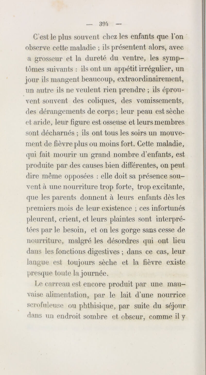 C’est le plus souvent chez les enfants que l’on observe cette maladie ; ils présentent alors, avec a grosseur et la dureté du ventre, les symp- tômes suivants : ils ont un appétit irrégulier, un jour ils mangent beaucoup, extraordinairement, un autre ils ne veulent rien prendre ; ils éprou- vent souvent des coliques, des vomissements, des dérangements de corps ; leur peau est sèche et aride, leur figure est osseuse et leurs membres sont décharnés ; ils ont tous les soirs un mouve- ment de fièvre plus ou moins fort. Cette maladie, qui fait mourir un grand nombre d’enfants, est produite par des causes bien différentes, on peut dire même opposées : elle doit sa présence sou- vent à une nourriture trop forte, trop excitante, que les parents donnent à leurs enfants dès les premiers mois de leur existence ; ces infortunés pleurent, crient, et leurs plaintes sont interpré- tées par le besoin, et on les gorge sans cesse de nourriture, malgré les désordres qui ont lieu dans les fonctions digestives ; dans ce cas, leur langue est toujours sèche et la fièvre existe presque toute la journée. Le carreau est encore produit par une mau- vaise alimentation, par le lait d’une nourrice scrofuleuse ou phthisique, par suite du séjour dans un endroit sombre et obscur, comme il y