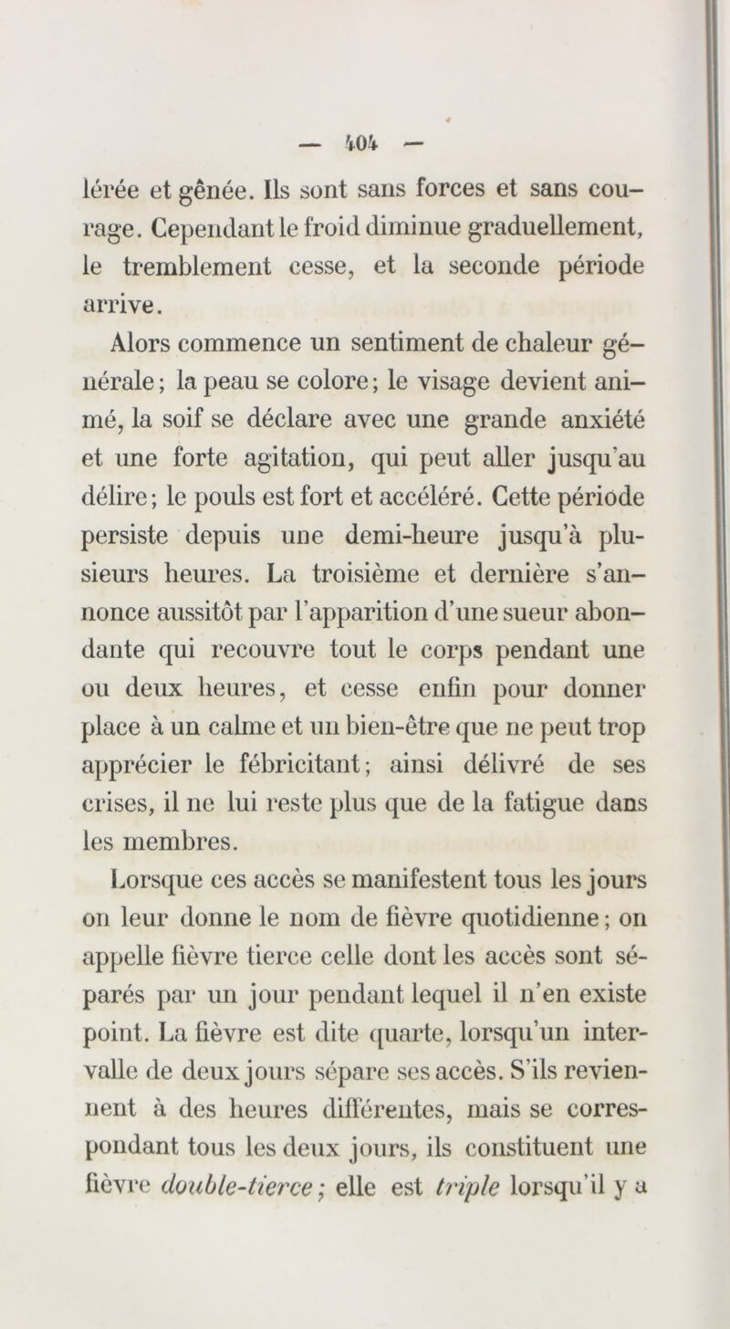 lérée et gênée. Ils sont sans forces et sans cou- rage. Cependant le froid diminue graduellement, le tremblement cesse, et la seconde période arrive. Alors commence un sentiment de chaleur gé- nérale ; la peau se colore ; le visage devient ani- mé, la soif se déclare avec une grande anxiété et une forte agitation, qui peut aller jusqu’au délire; le pouls est fort et accéléré. Cette période persiste depuis une demi-heure jusqu’à plu- sieurs heures. La troisième et dernière s’an- nonce aussitôt par l’apparition d’une sueur abon- dante qui recouvre tout le corps pendant une ou deux heures, et cesse enfin pour donner place à un calme et un bien-être que ne peut trop apprécier le fébricitant; ainsi délivré de ses crises, il ne lui reste plus que de la fatigue dans les membres. Lorsque ces accès se manifestent tous les jours on leur donne le nom de fièvre quotidienne ; on appelle fièvre tierce celle dont les accès sont sé- parés par un jour pendant lequel il n’en existe point. La fièvre est dite ([uarte, lorsqu’un inter- valle de deux jours sépare ses accès. S’ils revien- nent à des heures différentes, mais se corres- pondant tous les deux jours, ils constituent une fièvre double-tierce ; elle est triple lorsqu’il y a