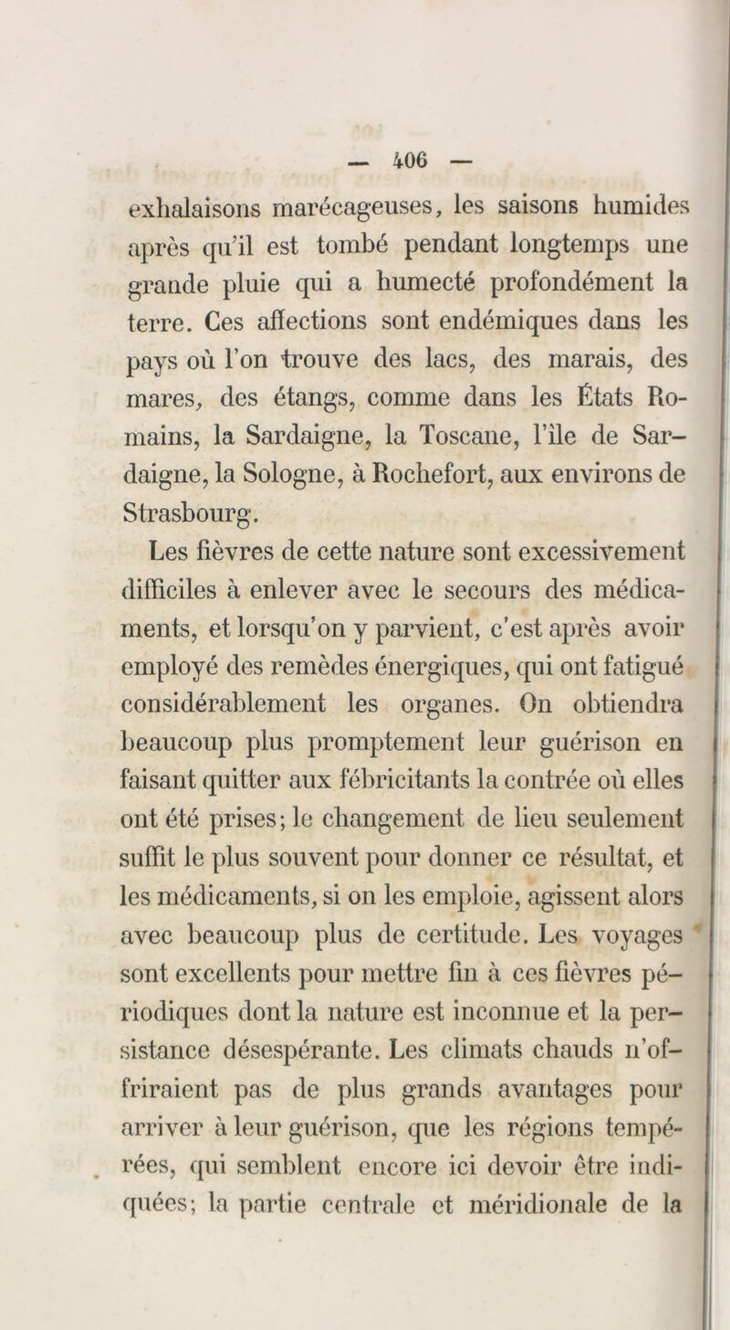 exhalaisons marécageuses, les saisons humides après qu’il est tombé pendant longtemps une grande pluie qui a humecté profondément la terre. Ces affections sont endémiques dans les pays où l’on trouve des lacs, des marais, des mares, des étangs, comme dans les États Ro- mains, la Sardaigne, la Toscane, l’île de Sar- daigne, la Sologne, à Rochefort, aux environs de Strasbourg. Les fièvres de cette nature sont excessivement difficiles à enlever avec le secours des médica- ments, et lorsqu’on y parvient, c’est après avoir employé des remèdes énergiques, qui ont fatigué considérablement les organes. On obtiendra beaucoup plus promptement leur guérison en faisant quitter aux fébricitants la contrée où elles ont été prises ; le changement de lieu seulement suffit le plus souvent pour donner ce résultat, et les médicaments, si on les emploie, agissent alors avec beaucoup plus de certitude. Les voyages sont excellents pour mettre fin à ces fièvres pé- riodiques dont la nature est inconnue et la per- sistance désespérante. Les climats chauds n’of- friraient pas de plus grands avantages pour arriver à leur guérison, que les régions tempé- , rées, qui semblent encore ici devoir être indi- quées; la partie centrale et méridionale de la