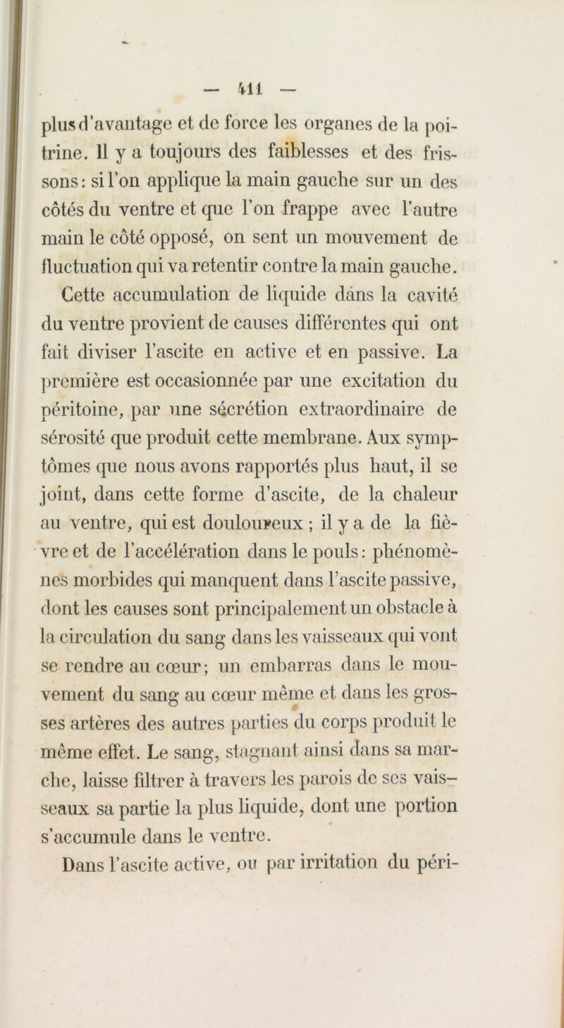 — Ml -> plus d’avantage et de force les organes de la [poi- trine. 11 y a toujours des faiblesses et des fris- sons : si l’on applique la main gauche sur un des côtés du ventre et que l’on frappe avec l’autre main le côté opposé, on sent un mouvement de fluctuation qui va retentir contre la main gauche. Cette accumulation de liquide dans la cavité du ventre provient de causes différentes qui ont fait diviser l’ascite en active et en passive. La [Première est occasionnée par une excitation du péritoine, par une sécrétion extraordinaire de sérosité que produit cette membrane. Aux symp- tômes que nous avons rapportés plus haut, il se joint, dans cette forme d’ascite, de la chaleur au ventre, qui est douloureux; il y a de la fiè- ' vre et de l’accélération dans le pouls : phénomè- nes morbides qui manquent dans l’ascite passive, dont les causes sont principalement un obstacle à la circulation du sang dans les vaisseaux qui vont se rendre au cœur; un embarras dans le mou- vement du sang au cœur même et dans les gros- ses artères des autres parties du corps produit le même effet. Le sang, stagnant ainsi dans sa mar- che, laisse fdtrer à travers les parois de scs vais- seaux sa partie la plus liquide, dont une portion s’accumule dans le ventre. Dans l’ascite active, ou par irritation du péri-