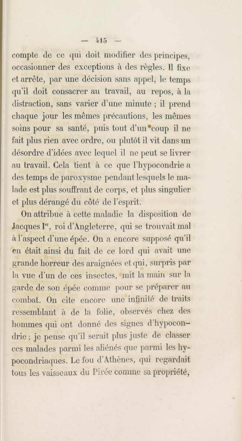 compte de ce qui doit modifier des principes, occasionner des exceptions à des règles. Il fixe et arrête, par une décision sans appel, le temps qu’il doit consacrer au travail, au repos, à la distraction, sans varier d’une minute ; il prend chaque jour les mêmes précautions, les mêmes soins pour sa santé, puis tout d’un •coup il ne fait plus rien avec ordre, ou plutôt il vit dans un désordre d’idées avec lequel il ne peut se livrer au travail. Cela tient à ce que l’hypocondrie a des temps de paroxysme pendant lesquels le ma- lade est plus souffrant de corps, et plus singulier et plus dérangé du côté de l’esprit. On attribue à cette maladie la disposition de Jacques roi d’Angleterre, qui se trouvait mal à l’aspect d’une épée. On a encore supposé qu’il en était ainsi du fait de ce lord qui avait une grande horreur des araignées et qui, surpris par la, vue d’un de ces insectes, mit la main sur la garde de son épée comme pour se ]>réparer au combat. On cite encore une infinité de traits ressemblant à de la folie, observés chez des hommes qui ont donné des signes d’hypocon- drie ; je pense qu’il serait plus juste de classer ces malades parmi les aliénés que parmi les hy- pocondriaques. Le fou d’Athènes, qui regardait tous les vaisseaux du Pirée comme sa propriété,