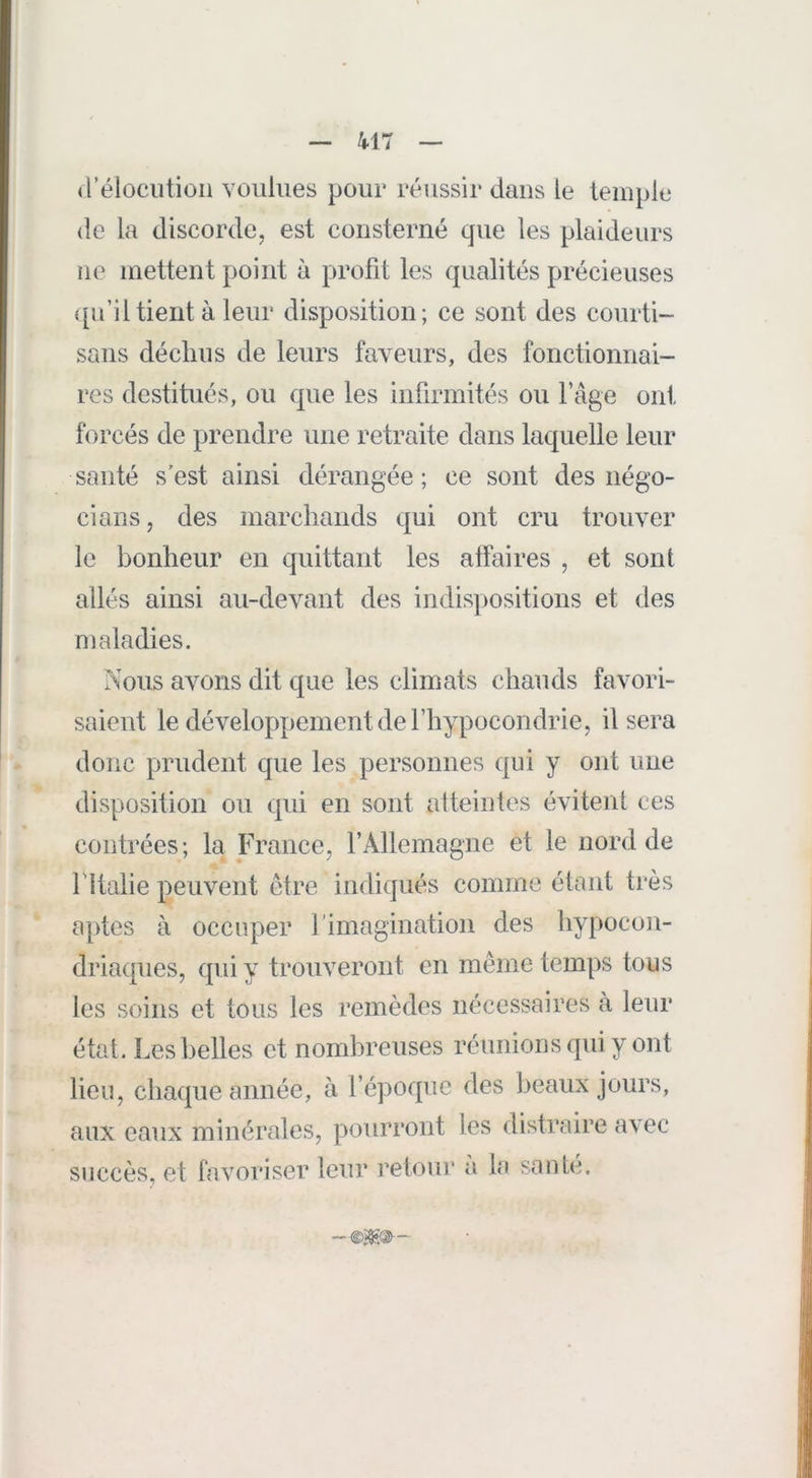 d’élocution voulues pour réussir dans le temple de la discorde, est consterné que les plaideurs ne mettent point à profit les qualités précieuses <[u’iltient à leur disposition; ce sont des courti- sans déclins de leurs faveurs, des fonctionnai- res destitués, ou que les infirmités ou fâge ont forcés de prendre une retraite dans laquelle leur santé s’est ainsi dérangée; ce sont des négo- cians, des inarcliaiids qui ont cru trouver le bonheur en quittant les atfaires , et sont allés ainsi au-devant des indis])Ositions et des maladies. Nous avons dit que les climats chauds favori- saient le développement de l’hypocondrie, Usera donc prudent que les personnes qui y ont une disposition on qui en sont atteintes évitent ces contrées; la France, rAllemagne et le nord de ritalie peuvent être indiqués comme étant très aptes à occuper l’imagination des hypocon- driaques, qui y trouveront en même temps tous les soins et tous les remèdes nécessaires à leur état. Les belles et nombreuses réunions qui y ont lieu, chaque année, à l’époque des beaux jours, aux eaux minérales, pourront les distraire avec succès, et favoiviser leur retour a La santé.