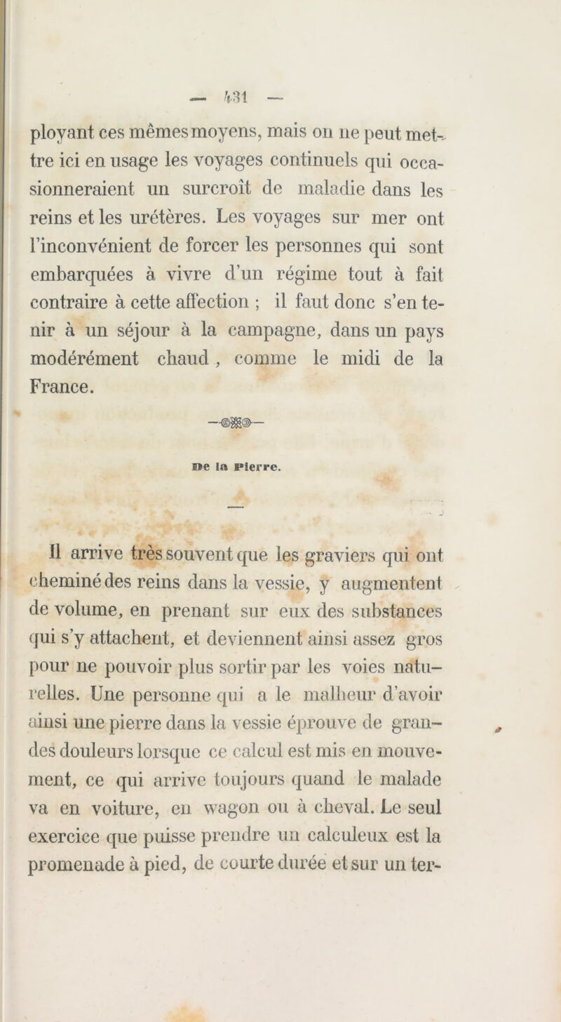 — ^1.81 — ployant ces mêmes moyens, mais on ne peut met-^ tre ici en usage les voyages continuels qui occa- sionneraient un surcroît de maladie dans les reins et les uretères. Les voyages sur mer ont l’inconvénient de forcer les personnes qui sont embarquées à vivre d’un régime tout à fait contraire à cette afïection ; il faut donc s’en te- nir à un séjour à la campagne, dans un pays modérément chaud, comme le midi de la France. —<§§g(i~ ne la Pierre. 11 arrive très souvent que les graviers qui ont cheminé des reins dans la vessie, y augmentent . de volume, en prenant sur eux des substances (fui s’y attachent, et deviennent ainsi assez gros pour ne pouvoir plus sortir par les voies natu- relles. Une personne qui a le malheur d’avoir ainsi une pierre dans la vessie éprouve de gran- des douleurs lorsque ce calcul est mis en mouve- ment, ce qui arrive toujours quand le malade va en voiture, en wagon ou à cheval. Le seul exercice que puisse prendre un calculeux est la promenade à pied, de courte durée et sur un ter-