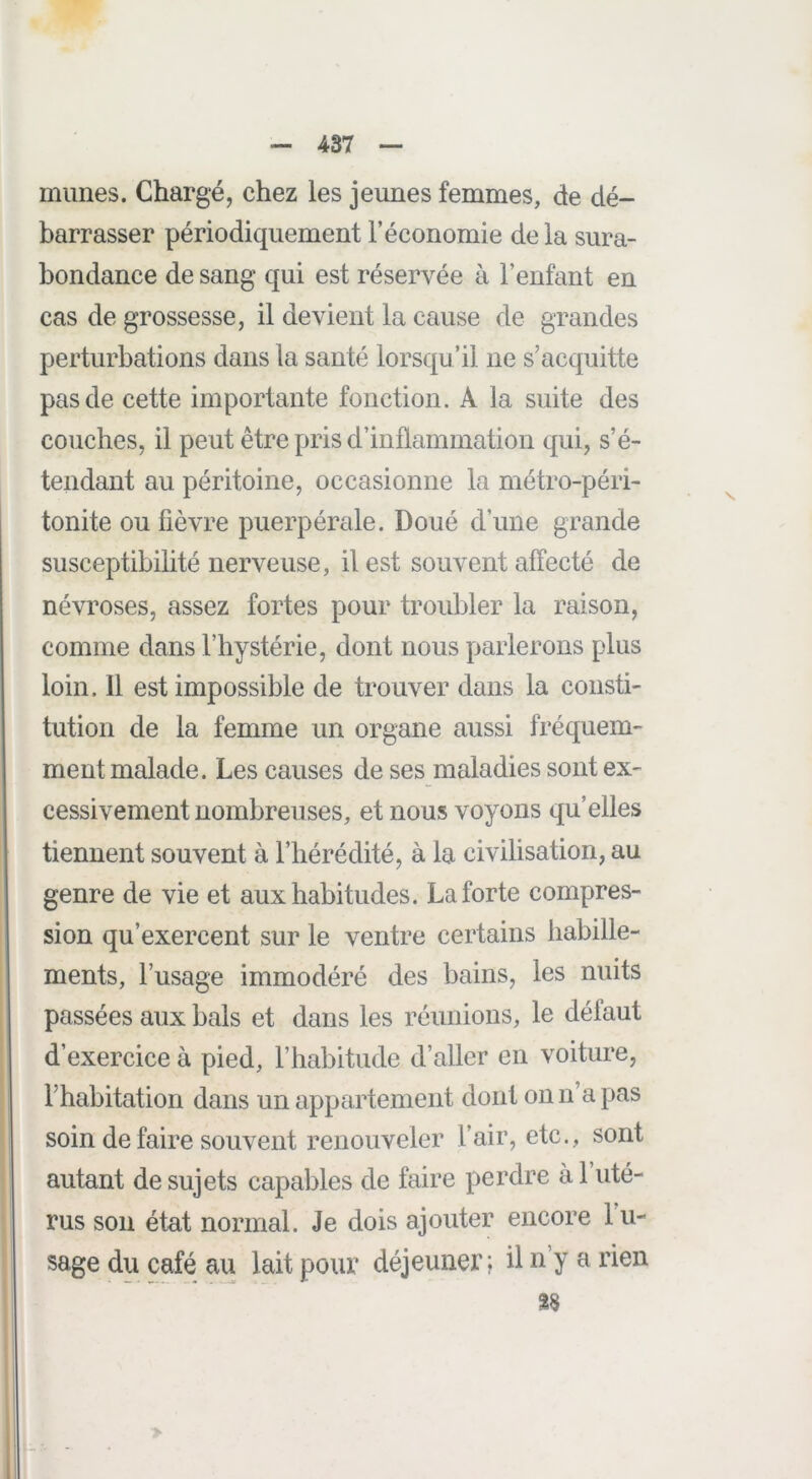 mimes. Chargé, chez les jeunes femmes, de dé- barrasser périodiquement l’économie de la sura- bondance de sang qui est réservée à l’enfant en cas de grossesse, il devient la cause de grandes perturbations dans la santé lorsqu’il ne s’acquitte pas de cette importante fonction. A la suite des couches, il peut être pris d’inflammation qui, s’é- tendant au péritoine, occasionne la métro-péri- tonite ou fièvre puerpérale. Doué d’une grande susceptibilité nerveuse, il est souvent affecté de névroses, assez fortes pour troubler la raison, comme dans l’hystérie, dont nous parlerons plus loin. 11 est impossible de trouver dans la consti- tution de la femme un organe aussi fréquem- ment malade. Les causes de ses maladies sont ex- cessivement nombreuses, et nous voyons qu’elles tiennent souvent à l’hérédité, à la civilisation, au genre de vie et aux habitudes. La forte compres- sion qu’exercent sur le ventre certains habille- ments, l’usage immodéré des bains, les nuits passées aux bals et dans les réunions, le défaut d’exercice à pied, l’habitude d’aller en voiture, l’habitation dans un appartement dont on n’a pas soin de faire souvent renouveler l’air, etc., sont autant de sujets capables de faire perdre à 1 uté- rus son état normal. Je dois ajouter encore 1 u- sage du café au lait pour déjeuner; il n’y a rien