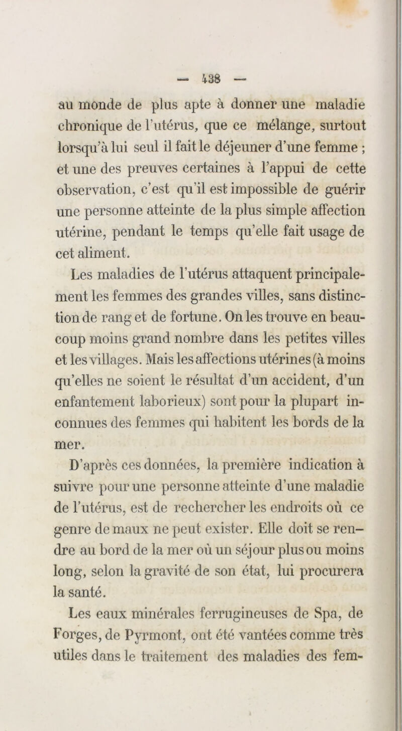 ^38 au monde de plus apte à donner une maladie chronique de l’utérus, que ce mélange, surtout lorsqu’à lui seul il fait le déjeuner d’une femme ; et une des preuves certaines à Fappui de cette observation, c’est qu’il est impossible de guérir une personne atteinte de la plus simple affection utérine, pendant le temps qu’elle fait usage de cet aliment. Les maladies de l’utérus attaquent principale- ment les femmes des grandes villes, sans distinc- tion de rang et de fortune. On les trouve en beau- coup moins grand nombre dans les petites villes et les villages. Mais les affections utérines (à moins qu’elles ne soient le résultat d’un accident, d’un enfantement laborieux) sont pour la plupart in- connues des femmes qui habitent les bords de la mer. D’après ces données, la première indication à suivre pour une personne atteinte d’une maladie de l’utérus, est de rechercher les endroits où ce genre de maux ne peut exister. Elle doit se ren- dre au bord de la mer où un séjour plus ou moins long, selon la gravité de son état, lui procurera la santé. Les eaux minérales ferrugineuses de Spa, de Forges, de Pyrmont, ont été vantées comme très utiles dans le traitement des maladies des fem-